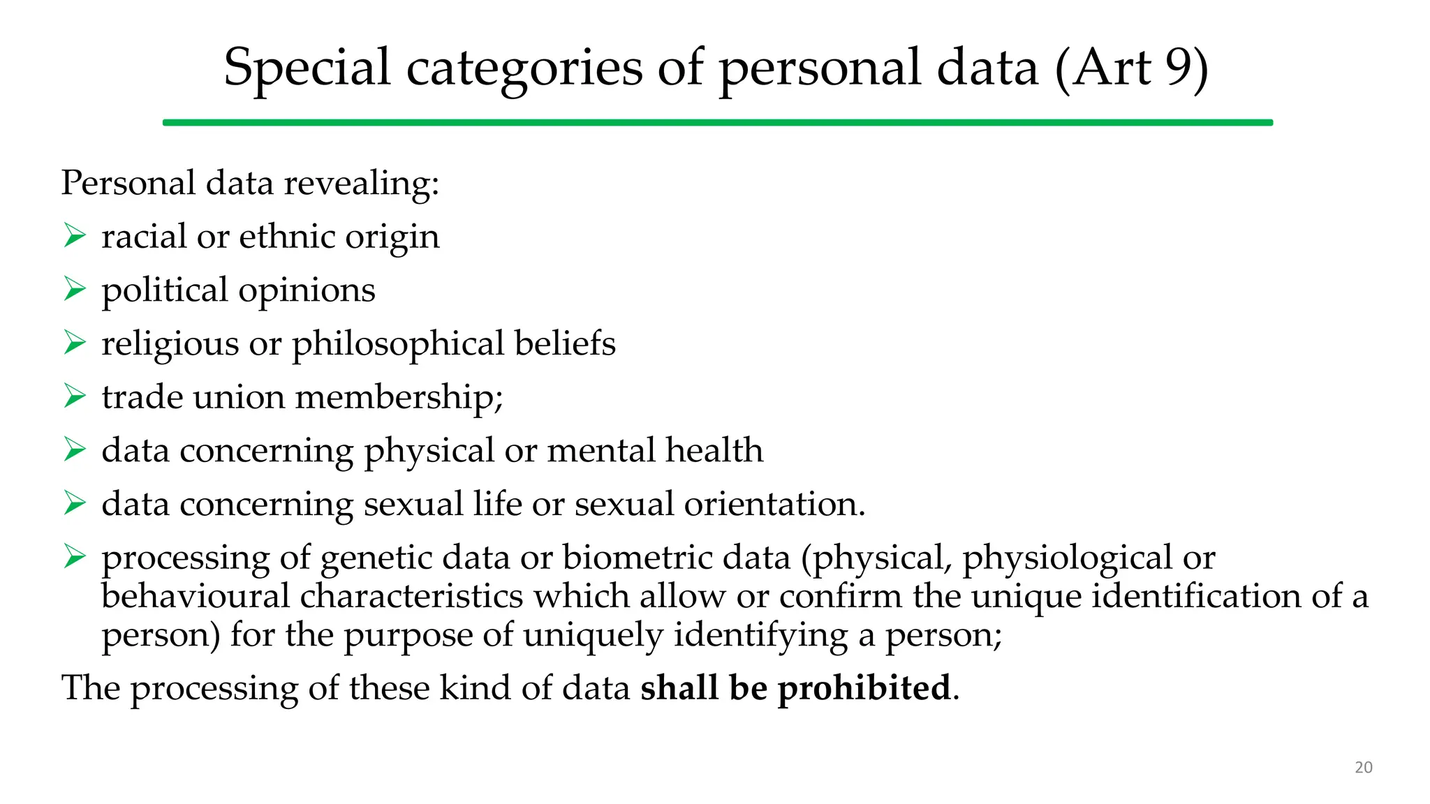 Special categories of personal data (Art 9)
Personal data revealing:
 racial or ethnic origin
 political opinions
 religious or philosophical beliefs
 trade union membership;
 data concerning physical or mental health
 data concerning sexual life or sexual orientation.
 processing of genetic data or biometric data (physical, physiological or
behavioural characteristics which allow or confirm the unique identification of a
person) for the purpose of uniquely identifying a person;
The processing of these kind of data shall be prohibited.
20
 