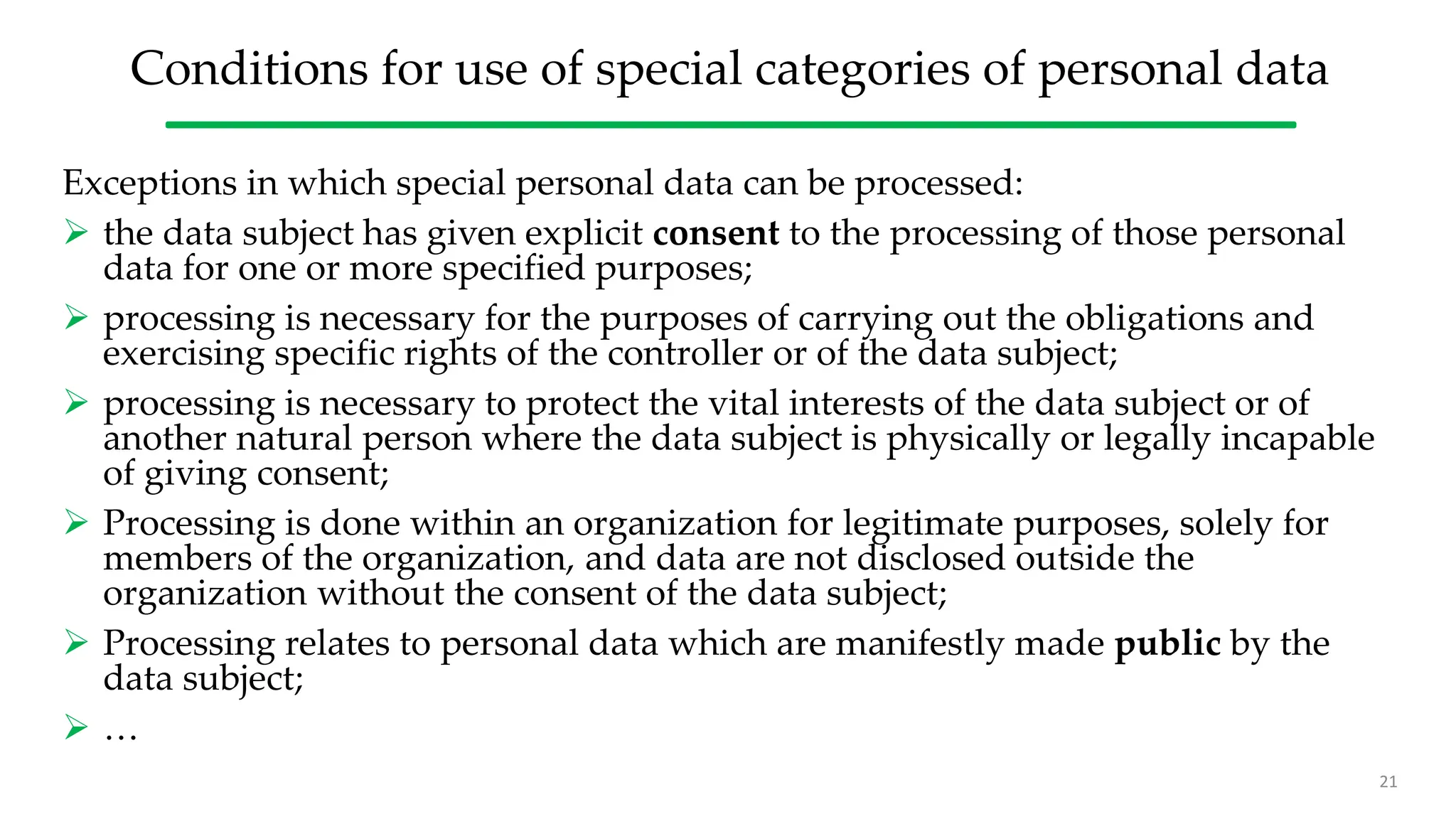 Conditions for use of special categories of personal data
Exceptions in which special personal data can be processed:
 the data subject has given explicit consent to the processing of those personal
data for one or more specified purposes;
 processing is necessary for the purposes of carrying out the obligations and
exercising specific rights of the controller or of the data subject;
 processing is necessary to protect the vital interests of the data subject or of
another natural person where the data subject is physically or legally incapable
of giving consent;
 Processing is done within an organization for legitimate purposes, solely for
members of the organization, and data are not disclosed outside the
organization without the consent of the data subject;
 Processing relates to personal data which are manifestly made public by the
data subject;
 …
21
 