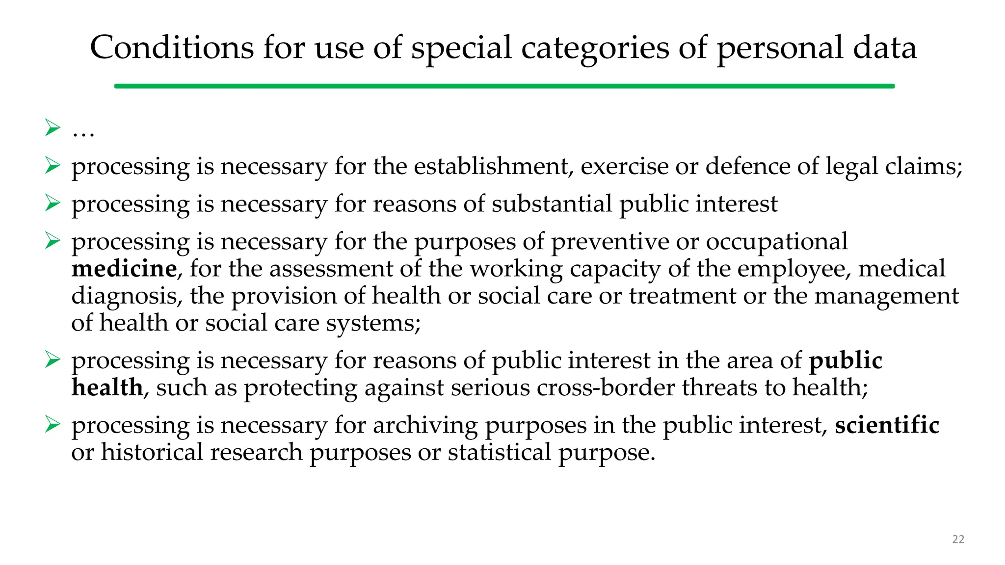 Conditions for use of special categories of personal data
 …
 processing is necessary for the establishment, exercise or defence of legal claims;
 processing is necessary for reasons of substantial public interest
 processing is necessary for the purposes of preventive or occupational
medicine, for the assessment of the working capacity of the employee, medical
diagnosis, the provision of health or social care or treatment or the management
of health or social care systems;
 processing is necessary for reasons of public interest in the area of public
health, such as protecting against serious cross-border threats to health;
 processing is necessary for archiving purposes in the public interest, scientific
or historical research purposes or statistical purpose.
22
 