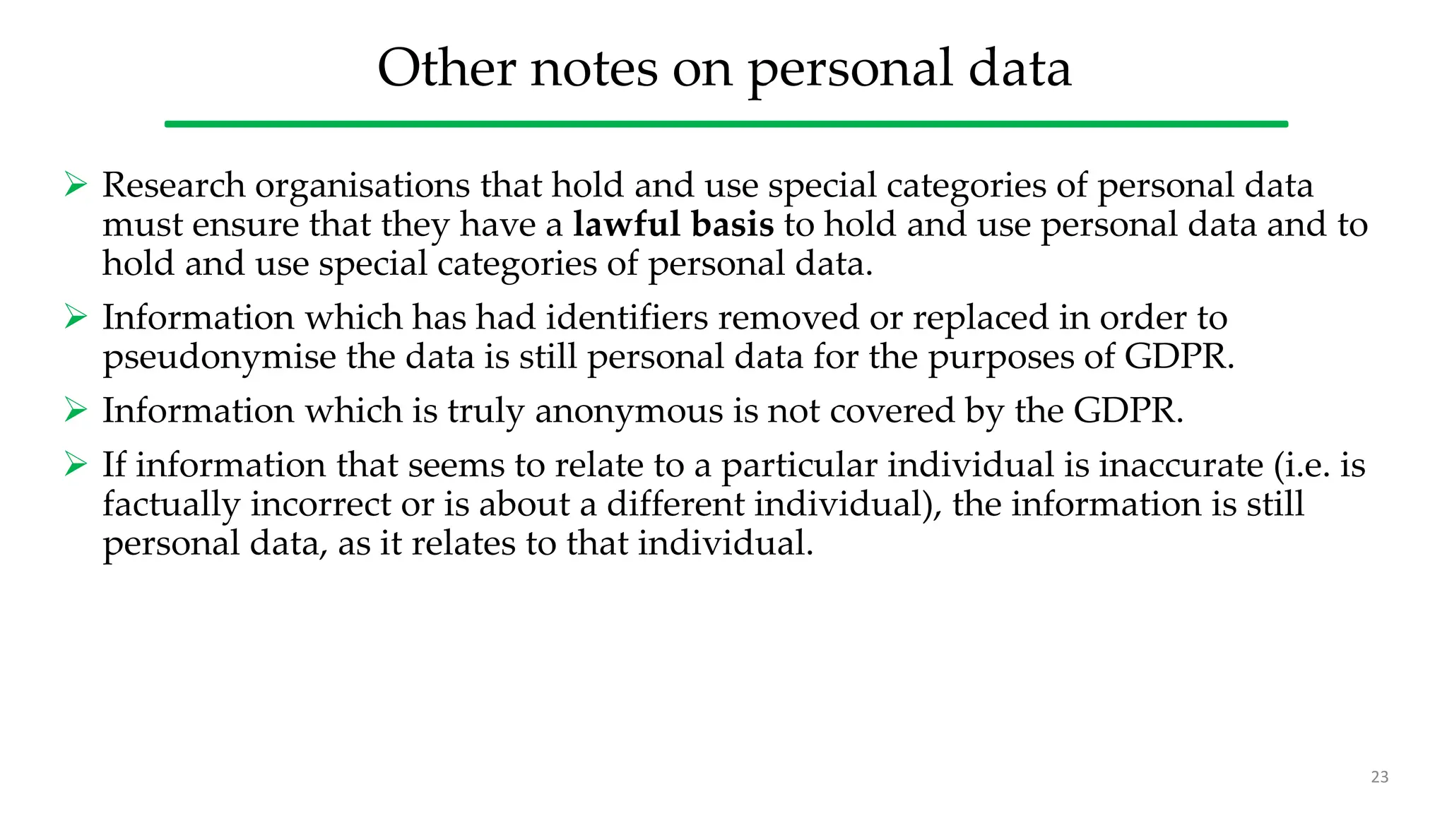 Other notes on personal data
 Research organisations that hold and use special categories of personal data
must ensure that they have a lawful basis to hold and use personal data and to
hold and use special categories of personal data.
 Information which has had identifiers removed or replaced in order to
pseudonymise the data is still personal data for the purposes of GDPR.
 Information which is truly anonymous is not covered by the GDPR.
 If information that seems to relate to a particular individual is inaccurate (i.e. is
factually incorrect or is about a different individual), the information is still
personal data, as it relates to that individual.
23
 