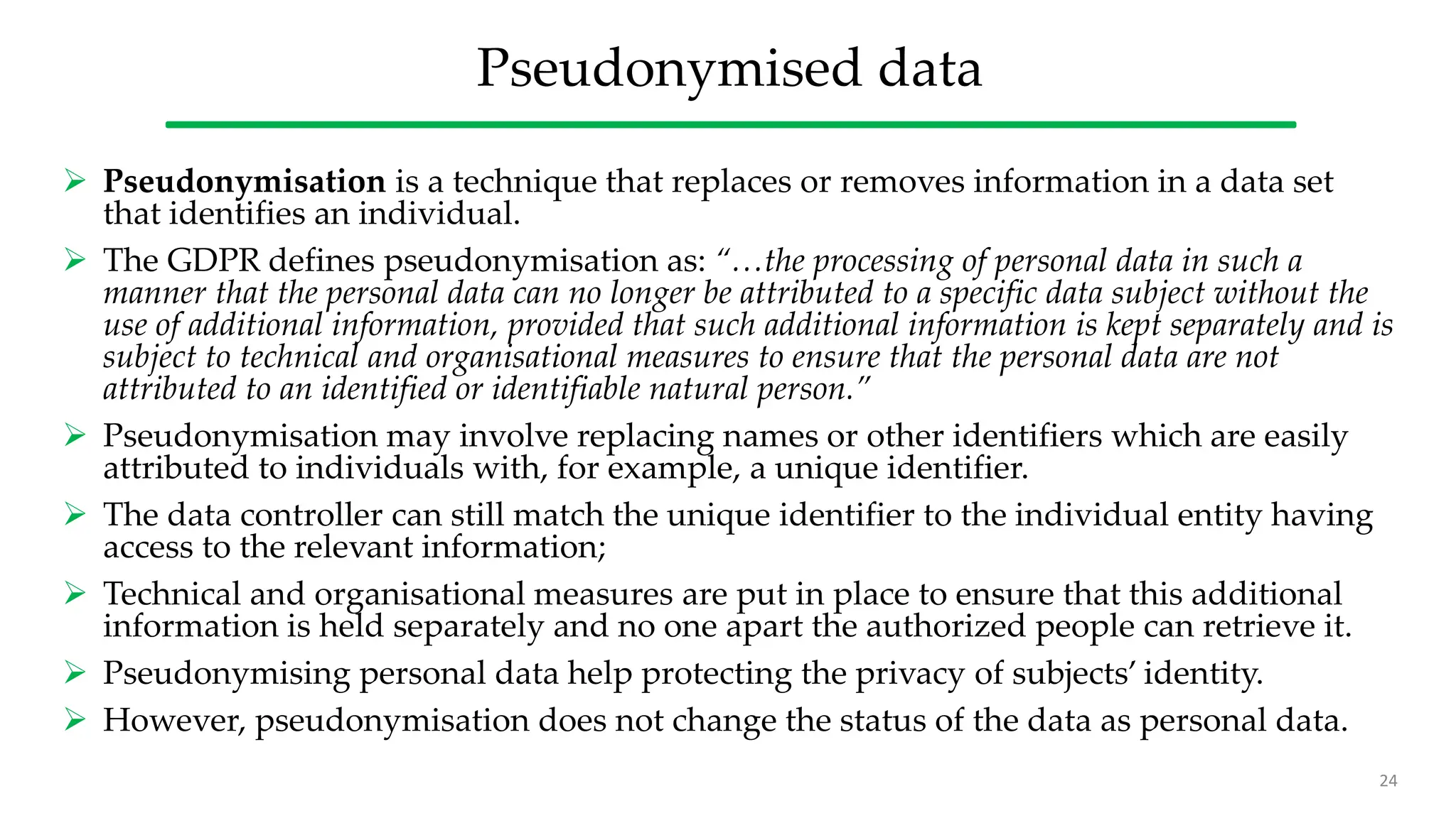 Pseudonymised data
 Pseudonymisation is a technique that replaces or removes information in a data set
that identifies an individual.
 The GDPR defines pseudonymisation as: “…the processing of personal data in such a
manner that the personal data can no longer be attributed to a specific data subject without the
use of additional information, provided that such additional information is kept separately and is
subject to technical and organisational measures to ensure that the personal data are not
attributed to an identified or identifiable natural person.”
 Pseudonymisation may involve replacing names or other identifiers which are easily
attributed to individuals with, for example, a unique identifier.
 The data controller can still match the unique identifier to the individual entity having
access to the relevant information;
 Technical and organisational measures are put in place to ensure that this additional
information is held separately and no one apart the authorized people can retrieve it.
 Pseudonymising personal data help protecting the privacy of subjects’ identity.
 However, pseudonymisation does not change the status of the data as personal data.
24
 