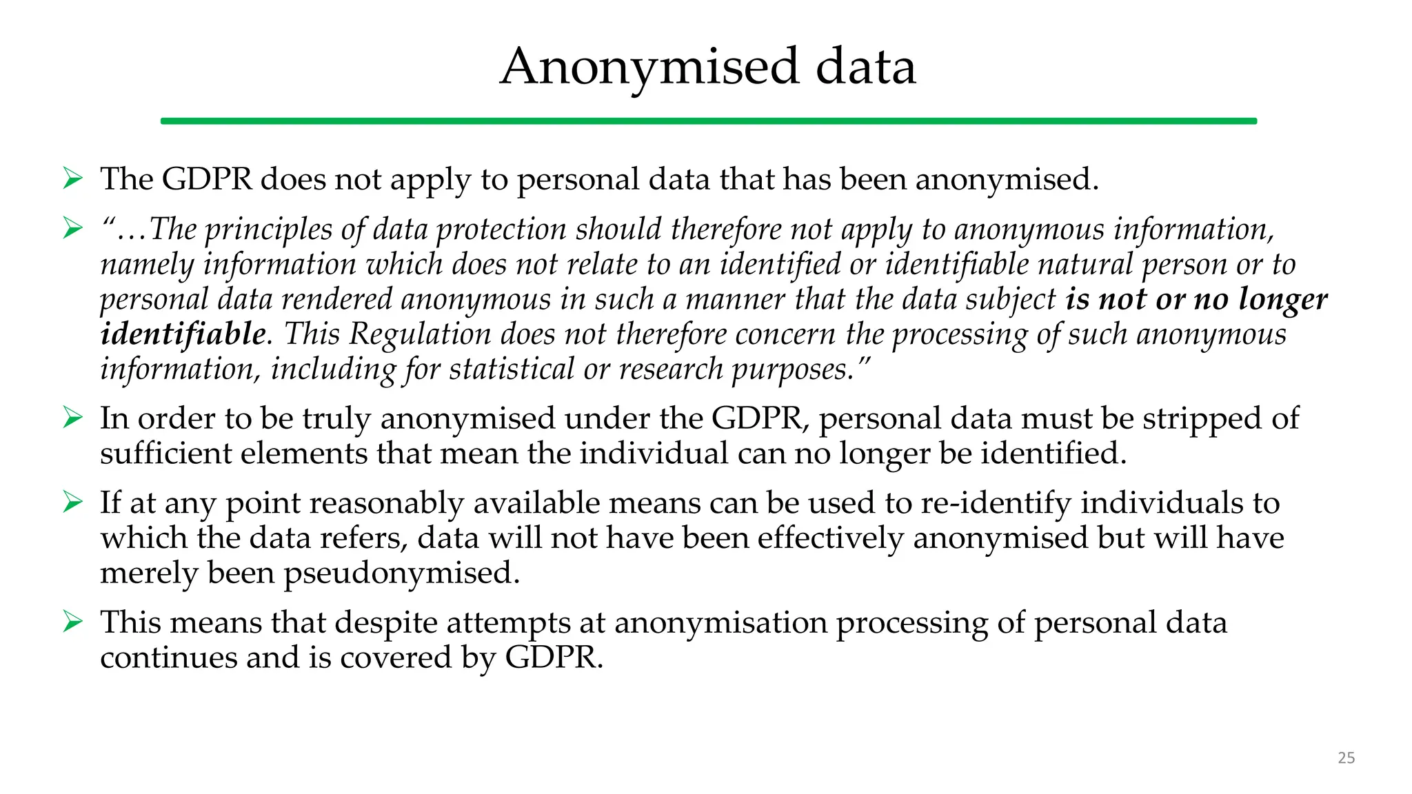 Anonymised data
 The GDPR does not apply to personal data that has been anonymised.
 “…The principles of data protection should therefore not apply to anonymous information,
namely information which does not relate to an identified or identifiable natural person or to
personal data rendered anonymous in such a manner that the data subject is not or no longer
identifiable. This Regulation does not therefore concern the processing of such anonymous
information, including for statistical or research purposes.”
 In order to be truly anonymised under the GDPR, personal data must be stripped of
sufficient elements that mean the individual can no longer be identified.
 If at any point reasonably available means can be used to re-identify individuals to
which the data refers, data will not have been effectively anonymised but will have
merely been pseudonymised.
 This means that despite attempts at anonymisation processing of personal data
continues and is covered by GDPR.
25
 