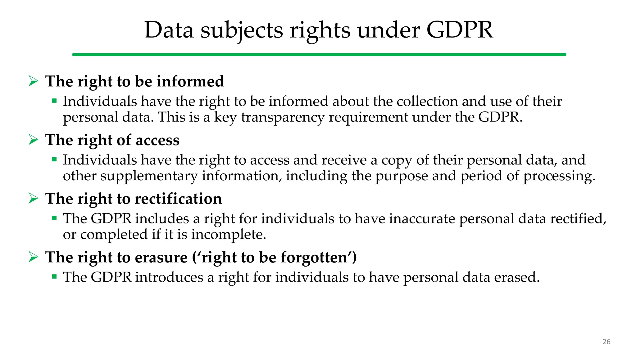 Data subjects rights under GDPR
 The right to be informed
 Individuals have the right to be informed about the collection and use of their
personal data. This is a key transparency requirement under the GDPR.
 The right of access
 Individuals have the right to access and receive a copy of their personal data, and
other supplementary information, including the purpose and period of processing.
 The right to rectification
 The GDPR includes a right for individuals to have inaccurate personal data rectified,
or completed if it is incomplete.
 The right to erasure (‘right to be forgotten’)
 The GDPR introduces a right for individuals to have personal data erased.
26
 