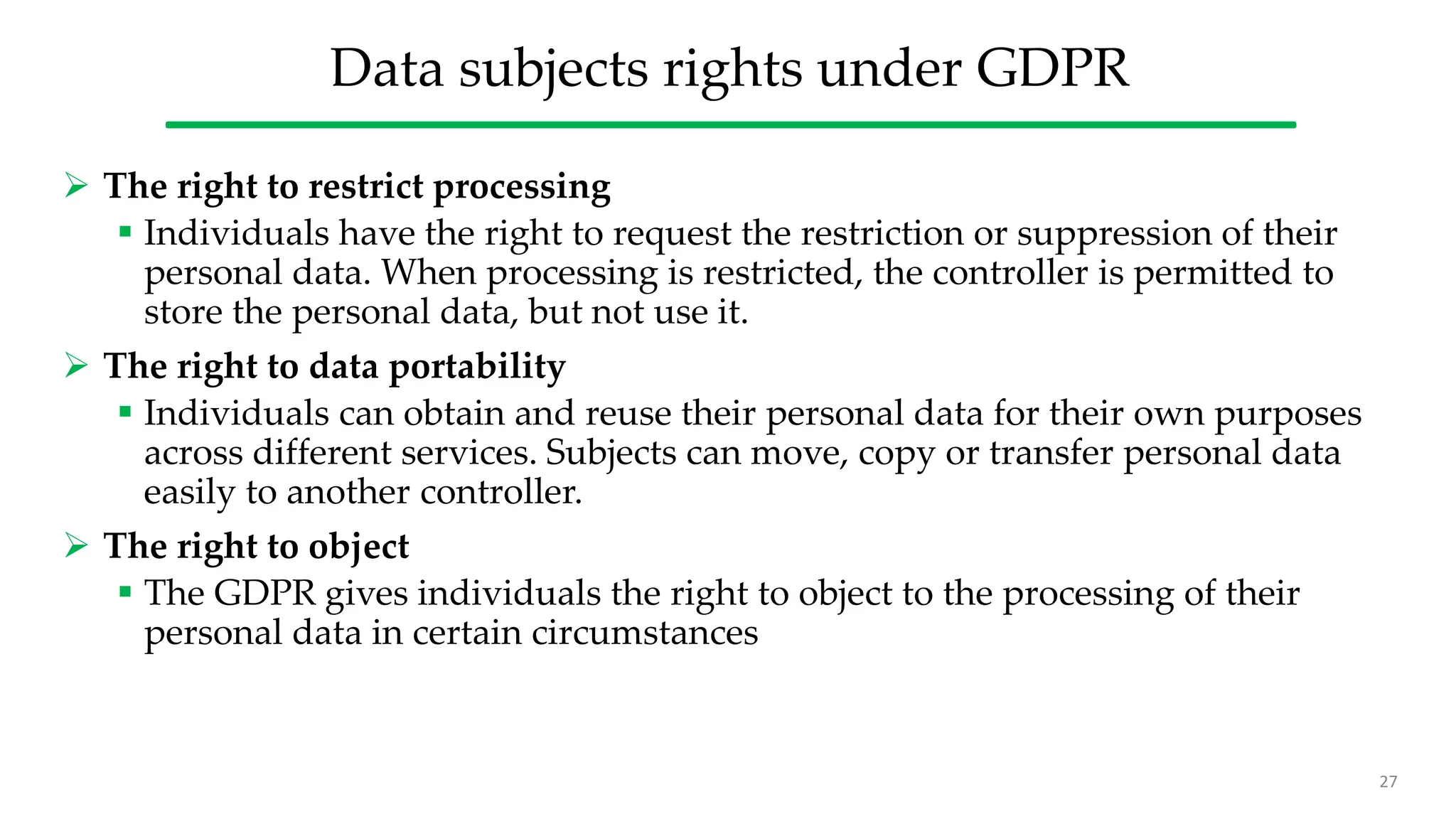 Data subjects rights under GDPR
 The right to restrict processing
 Individuals have the right to request the restriction or suppression of their
personal data. When processing is restricted, the controller is permitted to
store the personal data, but not use it.
 The right to data portability
 Individuals can obtain and reuse their personal data for their own purposes
across different services. Subjects can move, copy or transfer personal data
easily to another controller.
 The right to object
 The GDPR gives individuals the right to object to the processing of their
personal data in certain circumstances
27
 