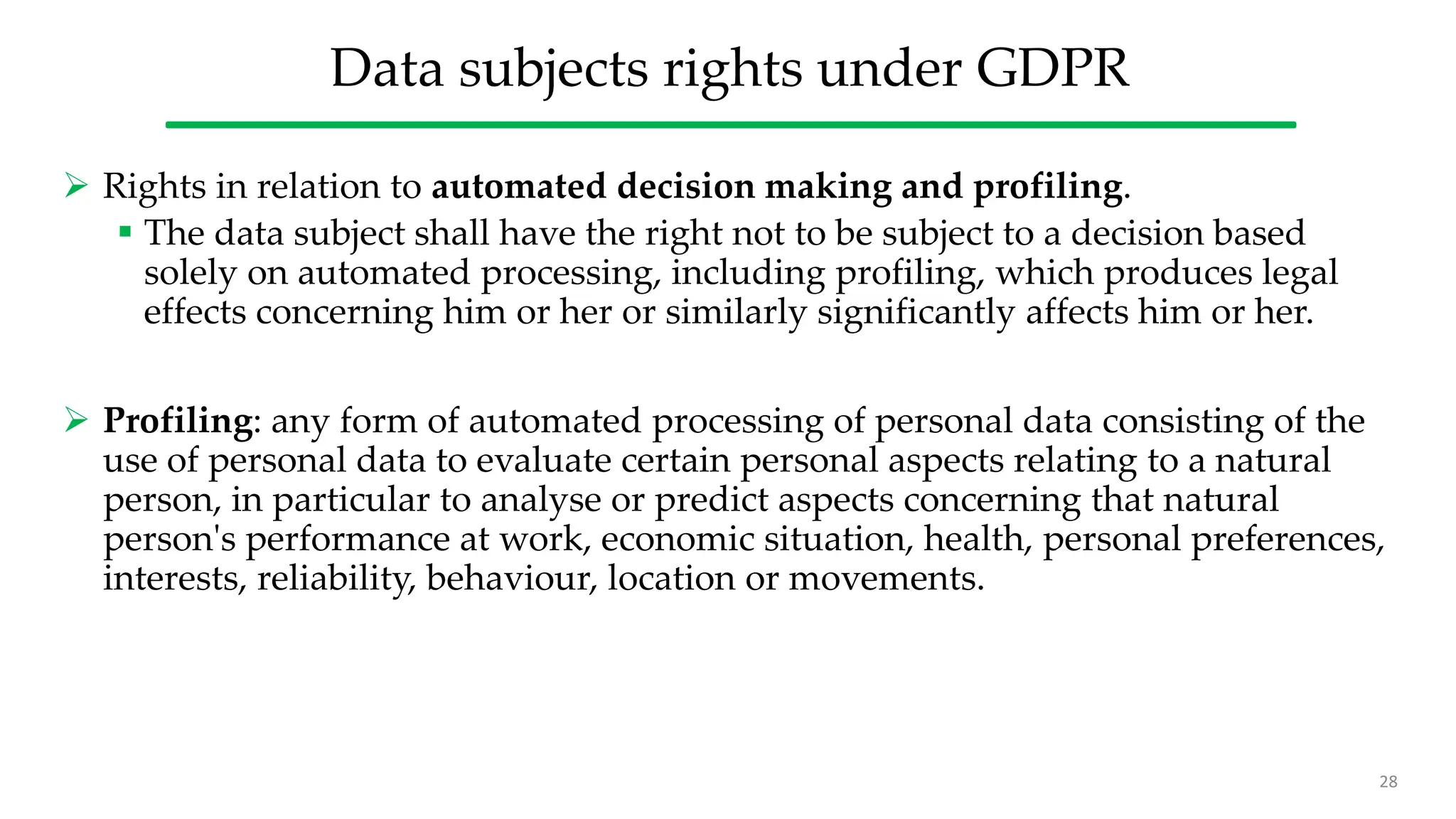 Data subjects rights under GDPR
 Rights in relation to automated decision making and profiling.
 The data subject shall have the right not to be subject to a decision based
solely on automated processing, including profiling, which produces legal
effects concerning him or her or similarly significantly affects him or her.
 Profiling: any form of automated processing of personal data consisting of the
use of personal data to evaluate certain personal aspects relating to a natural
person, in particular to analyse or predict aspects concerning that natural
person's performance at work, economic situation, health, personal preferences,
interests, reliability, behaviour, location or movements.
28
 