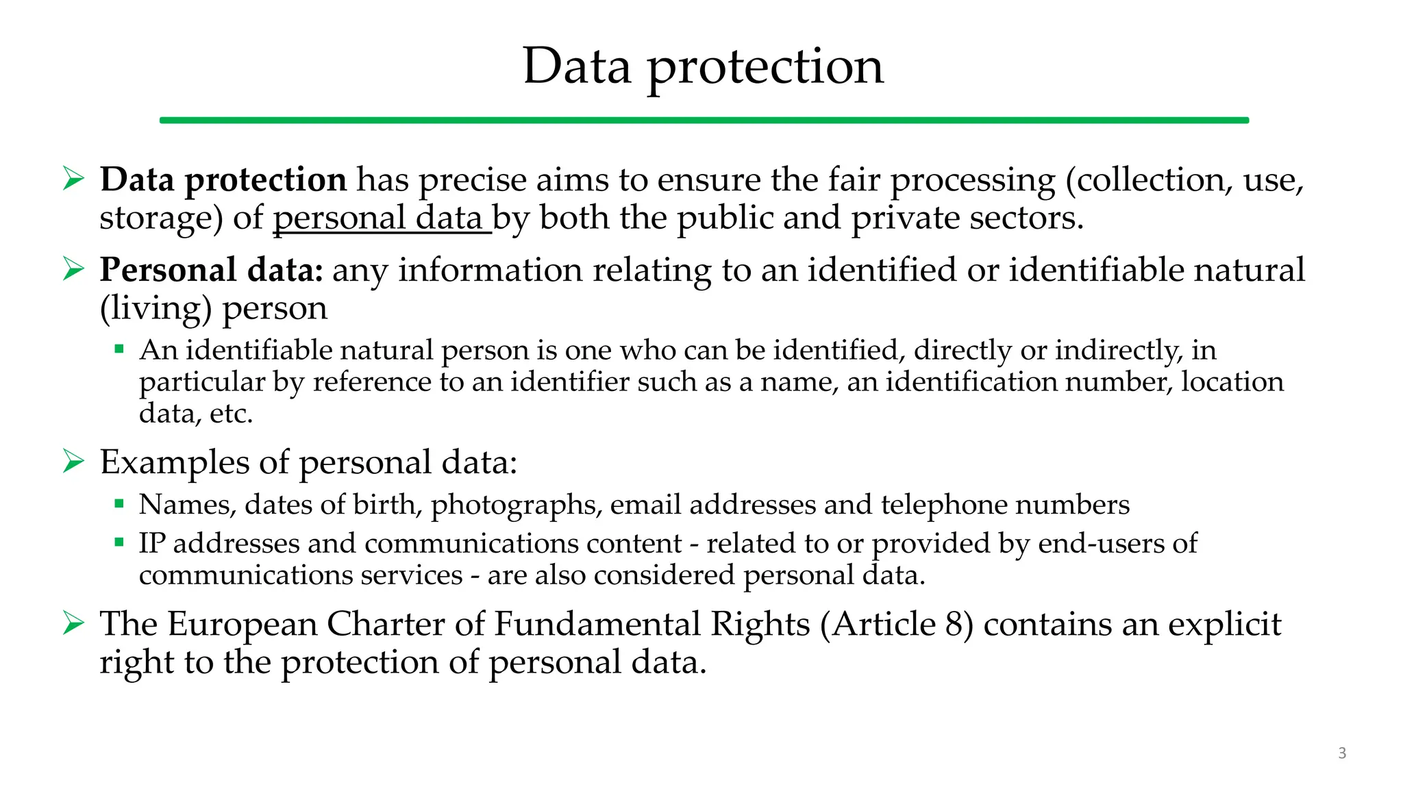 Data protection
 Data protection has precise aims to ensure the fair processing (collection, use,
storage) of personal data by both the public and private sectors.
 Personal data: any information relating to an identified or identifiable natural
(living) person
 An identifiable natural person is one who can be identified, directly or indirectly, in
particular by reference to an identifier such as a name, an identification number, location
data, etc.
 Examples of personal data:
 Names, dates of birth, photographs, email addresses and telephone numbers
 IP addresses and communications content - related to or provided by end-users of
communications services - are also considered personal data.
 The European Charter of Fundamental Rights (Article 8) contains an explicit
right to the protection of personal data.
3
 