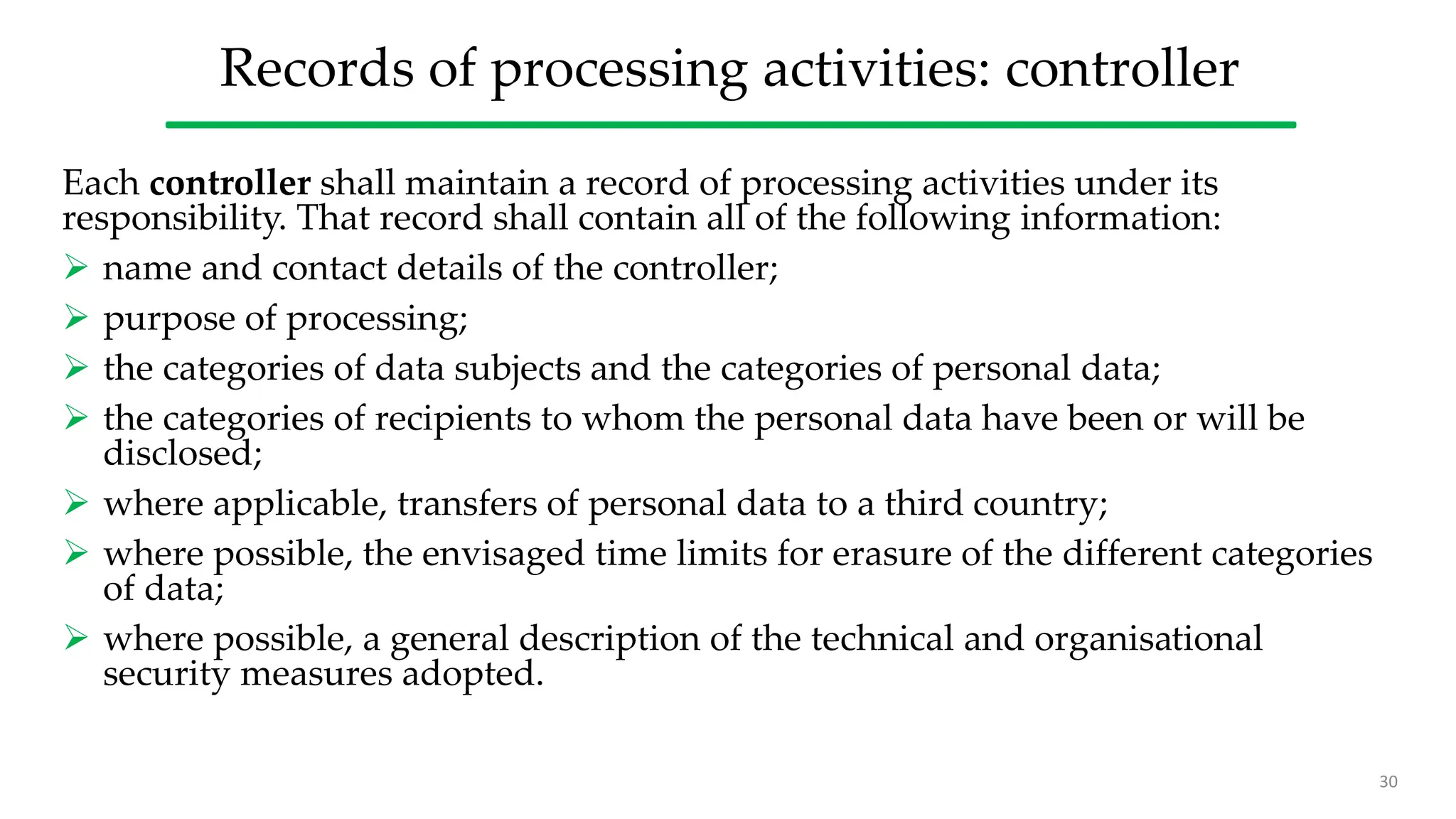 Records of processing activities: controller
Each controller shall maintain a record of processing activities under its
responsibility. That record shall contain all of the following information:
 name and contact details of the controller;
 purpose of processing;
 the categories of data subjects and the categories of personal data;
 the categories of recipients to whom the personal data have been or will be
disclosed;
 where applicable, transfers of personal data to a third country;
 where possible, the envisaged time limits for erasure of the different categories
of data;
 where possible, a general description of the technical and organisational
security measures adopted.
30
 
