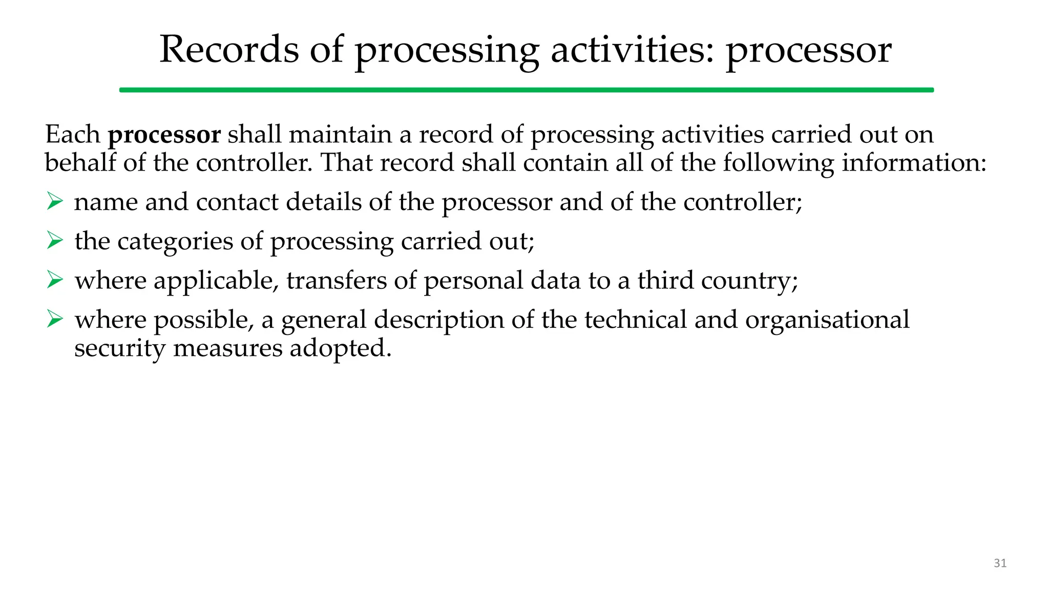 Records of processing activities: processor
Each processor shall maintain a record of processing activities carried out on
behalf of the controller. That record shall contain all of the following information:
 name and contact details of the processor and of the controller;
 the categories of processing carried out;
 where applicable, transfers of personal data to a third country;
 where possible, a general description of the technical and organisational
security measures adopted.
31
 