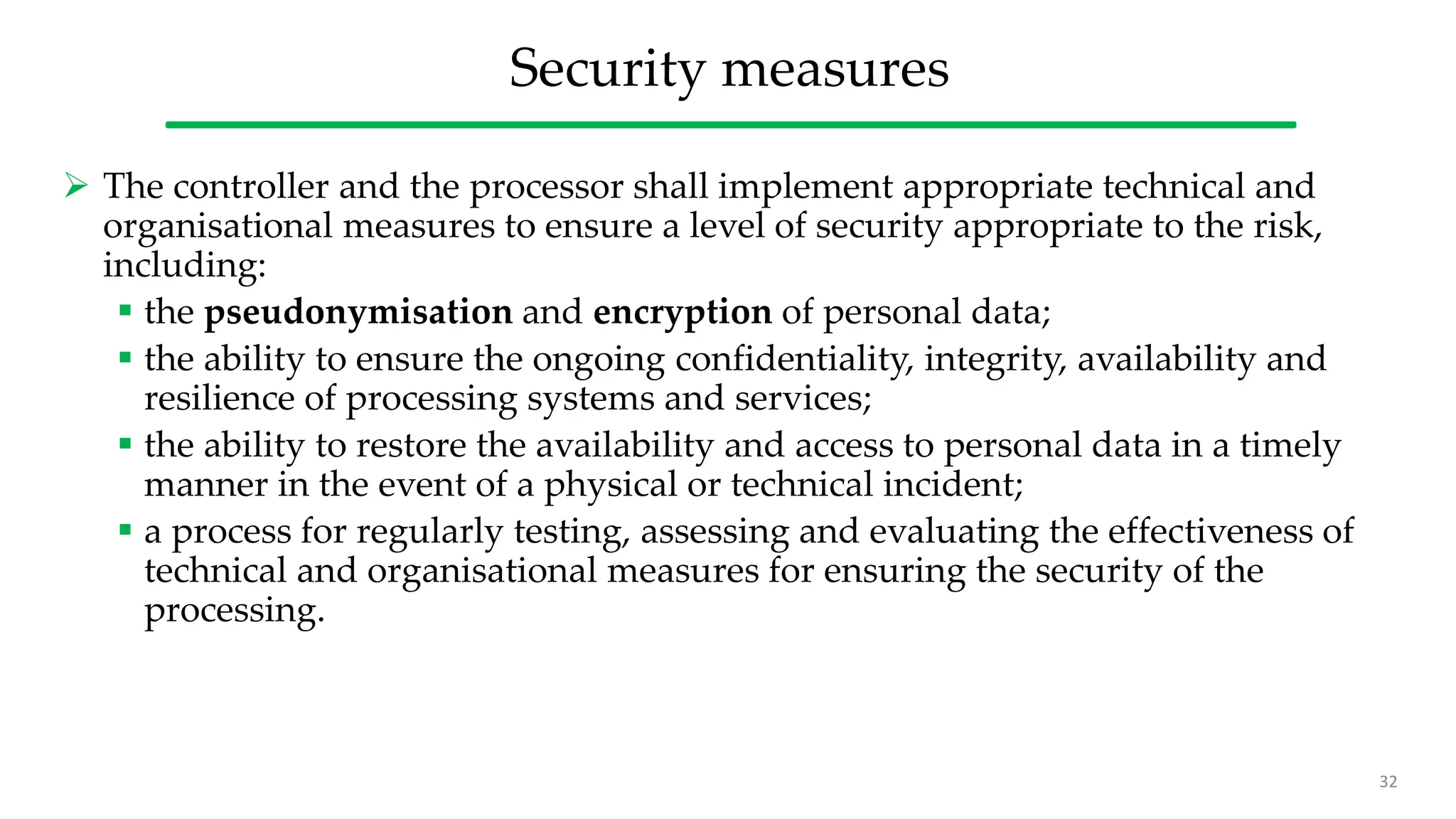 Security measures
 The controller and the processor shall implement appropriate technical and
organisational measures to ensure a level of security appropriate to the risk,
including:
 the pseudonymisation and encryption of personal data;
 the ability to ensure the ongoing confidentiality, integrity, availability and
resilience of processing systems and services;
 the ability to restore the availability and access to personal data in a timely
manner in the event of a physical or technical incident;
 a process for regularly testing, assessing and evaluating the effectiveness of
technical and organisational measures for ensuring the security of the
processing.
32
 