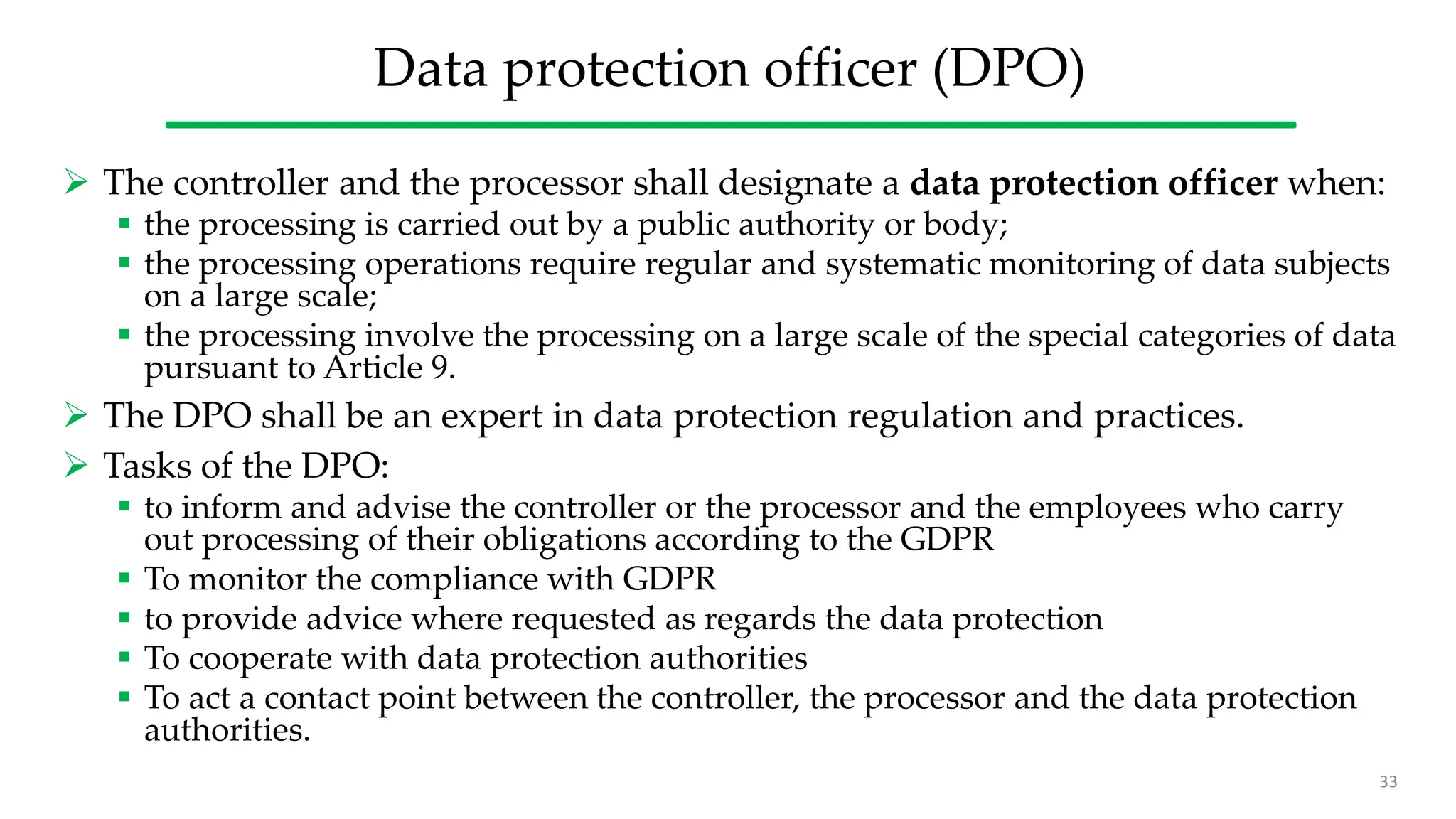 Data protection officer (DPO)
 The controller and the processor shall designate a data protection officer when:
 the processing is carried out by a public authority or body;
 the processing operations require regular and systematic monitoring of data subjects
on a large scale;
 the processing involve the processing on a large scale of the special categories of data
pursuant to Article 9.
 The DPO shall be an expert in data protection regulation and practices.
 Tasks of the DPO:
 to inform and advise the controller or the processor and the employees who carry
out processing of their obligations according to the GDPR
 To monitor the compliance with GDPR
 to provide advice where requested as regards the data protection
 To cooperate with data protection authorities
 To act a contact point between the controller, the processor and the data protection
authorities.
33
 
