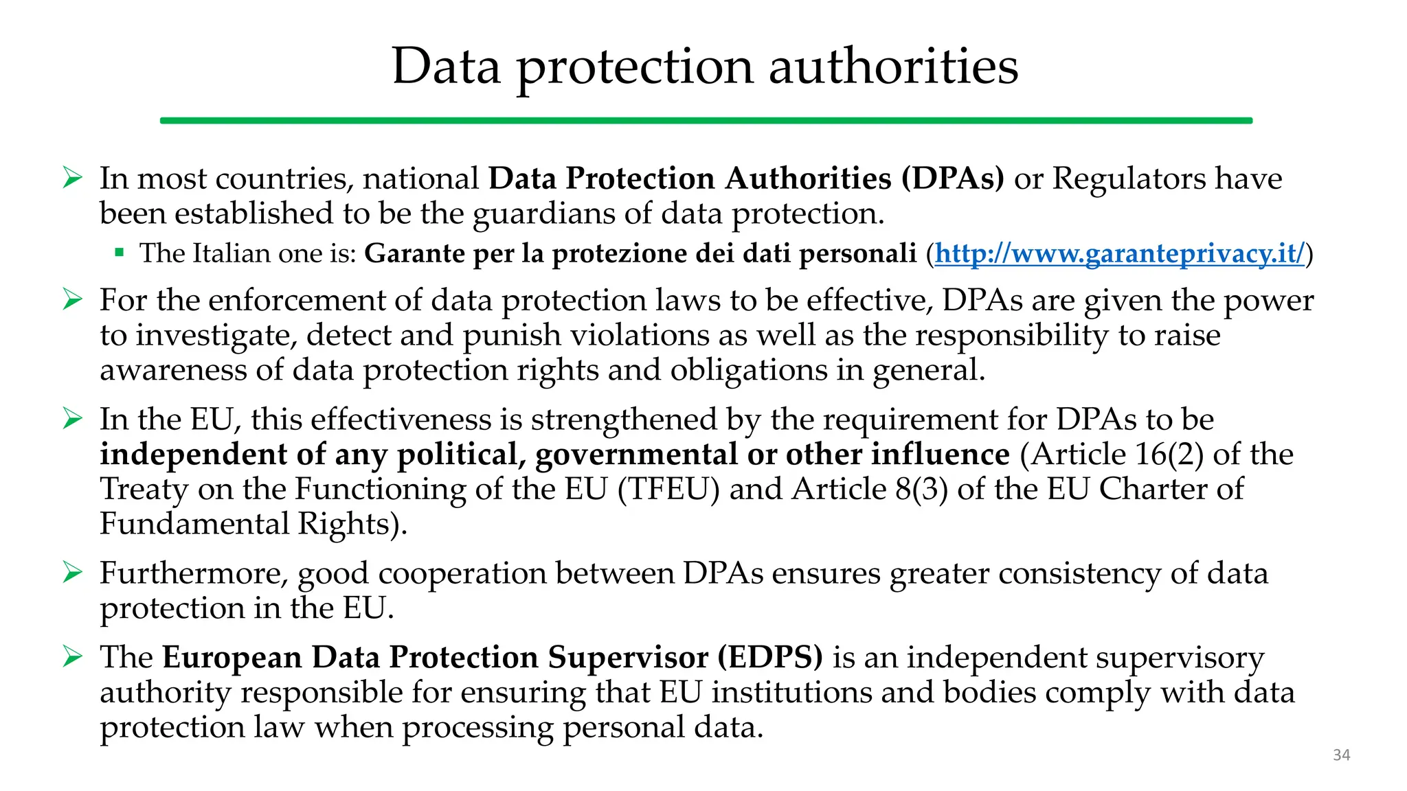 Data protection authorities
 In most countries, national Data Protection Authorities (DPAs) or Regulators have
been established to be the guardians of data protection.
 The Italian one is: Garante per la protezione dei dati personali (http://www.garanteprivacy.it/)
 For the enforcement of data protection laws to be effective, DPAs are given the power
to investigate, detect and punish violations as well as the responsibility to raise
awareness of data protection rights and obligations in general.
 In the EU, this effectiveness is strengthened by the requirement for DPAs to be
independent of any political, governmental or other influence (Article 16(2) of the
Treaty on the Functioning of the EU (TFEU) and Article 8(3) of the EU Charter of
Fundamental Rights).
 Furthermore, good cooperation between DPAs ensures greater consistency of data
protection in the EU.
 The European Data Protection Supervisor (EDPS) is an independent supervisory
authority responsible for ensuring that EU institutions and bodies comply with data
protection law when processing personal data.
34
 