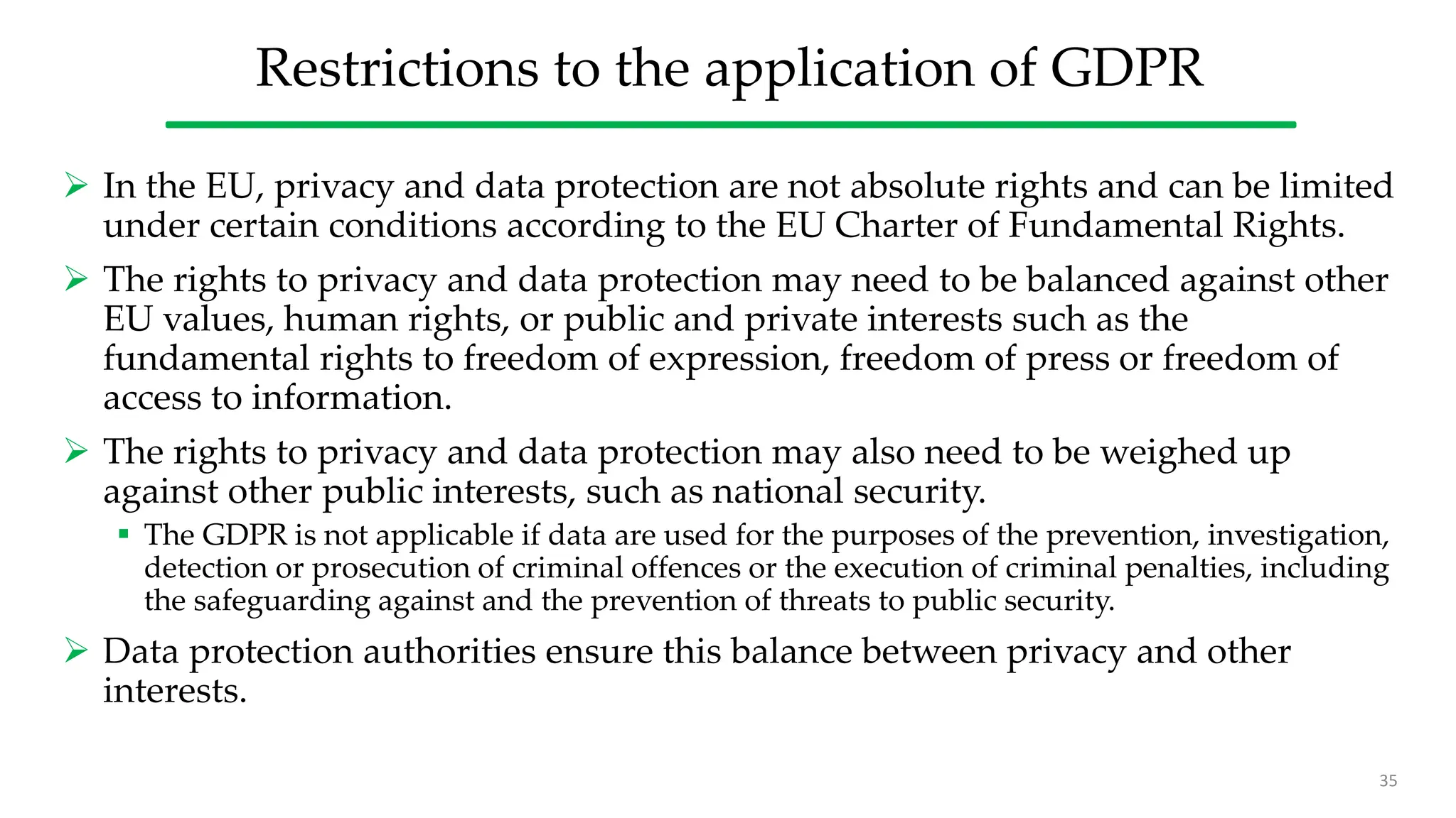 Restrictions to the application of GDPR
 In the EU, privacy and data protection are not absolute rights and can be limited
under certain conditions according to the EU Charter of Fundamental Rights.
 The rights to privacy and data protection may need to be balanced against other
EU values, human rights, or public and private interests such as the
fundamental rights to freedom of expression, freedom of press or freedom of
access to information.
 The rights to privacy and data protection may also need to be weighed up
against other public interests, such as national security.
 The GDPR is not applicable if data are used for the purposes of the prevention, investigation,
detection or prosecution of criminal offences or the execution of criminal penalties, including
the safeguarding against and the prevention of threats to public security.
 Data protection authorities ensure this balance between privacy and other
interests.
35
 