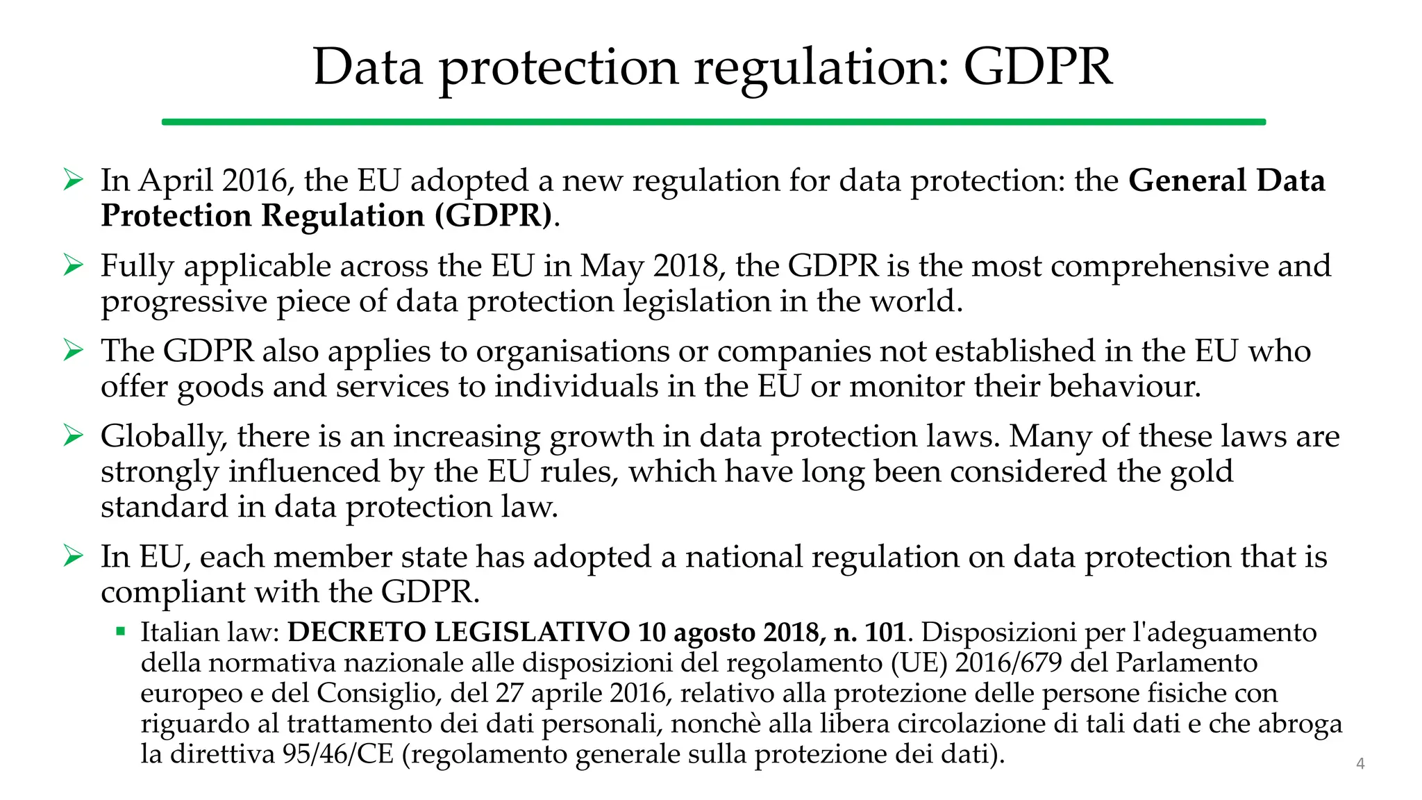 Data protection regulation: GDPR
 In April 2016, the EU adopted a new regulation for data protection: the General Data
Protection Regulation (GDPR).
 Fully applicable across the EU in May 2018, the GDPR is the most comprehensive and
progressive piece of data protection legislation in the world.
 The GDPR also applies to organisations or companies not established in the EU who
offer goods and services to individuals in the EU or monitor their behaviour.
 Globally, there is an increasing growth in data protection laws. Many of these laws are
strongly influenced by the EU rules, which have long been considered the gold
standard in data protection law.
 In EU, each member state has adopted a national regulation on data protection that is
compliant with the GDPR.
 Italian law: DECRETO LEGISLATIVO 10 agosto 2018, n. 101. Disposizioni per l'adeguamento
della normativa nazionale alle disposizioni del regolamento (UE) 2016/679 del Parlamento
europeo e del Consiglio, del 27 aprile 2016, relativo alla protezione delle persone fisiche con
riguardo al trattamento dei dati personali, nonchè alla libera circolazione di tali dati e che abroga
la direttiva 95/46/CE (regolamento generale sulla protezione dei dati). 4
 