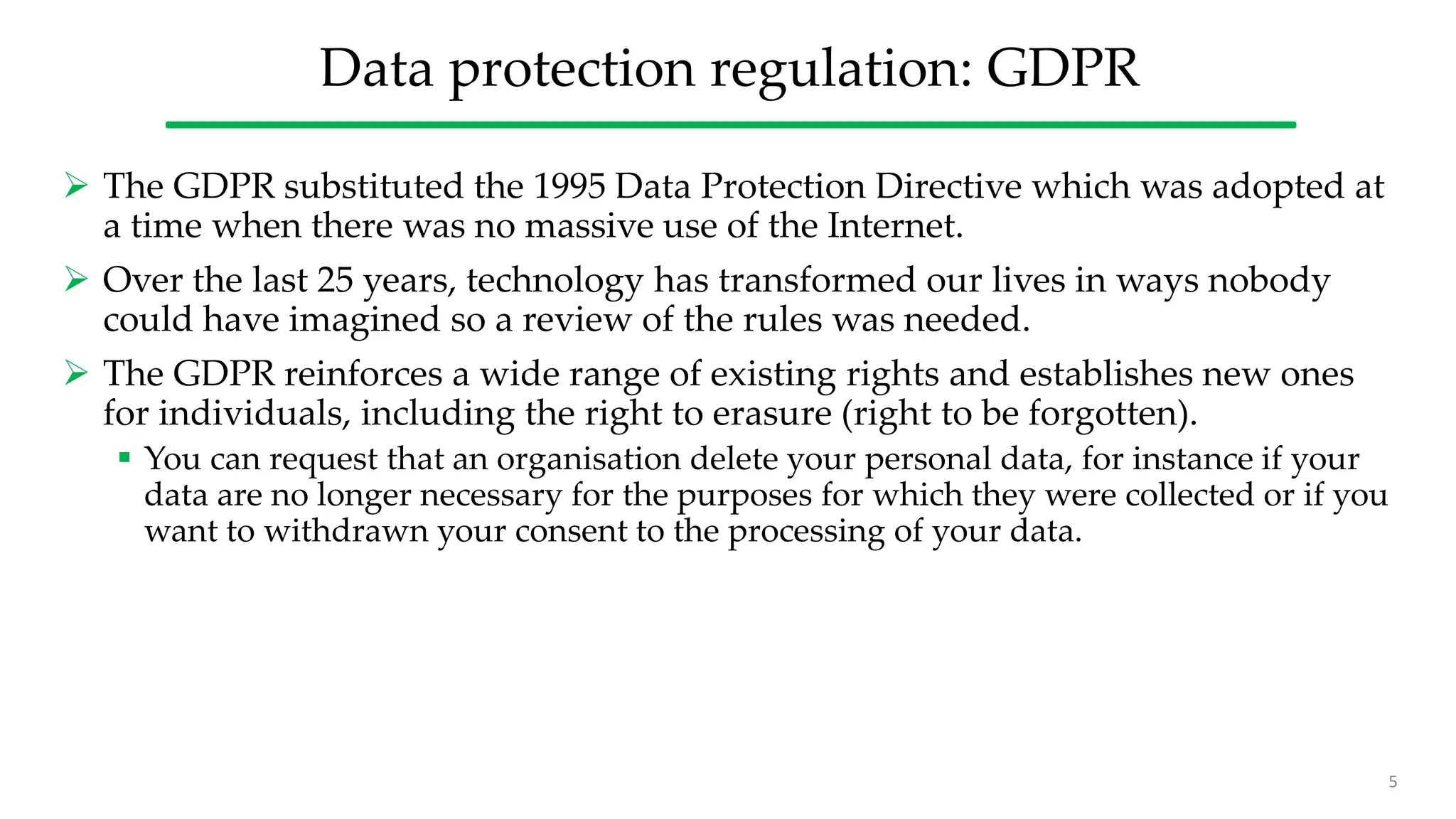 Data protection regulation: GDPR
 The GDPR substituted the 1995 Data Protection Directive which was adopted at
a time when there was no massive use of the Internet.
 Over the last 25 years, technology has transformed our lives in ways nobody
could have imagined so a review of the rules was needed.
 The GDPR reinforces a wide range of existing rights and establishes new ones
for individuals, including the right to erasure (right to be forgotten).
 You can request that an organisation delete your personal data, for instance if your
data are no longer necessary for the purposes for which they were collected or if you
want to withdrawn your consent to the processing of your data.
5
 