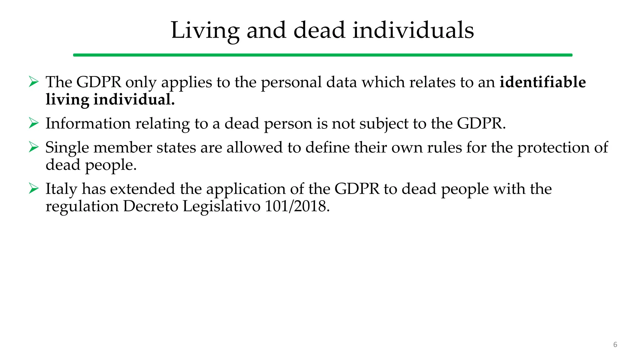 Living and dead individuals
 The GDPR only applies to the personal data which relates to an identifiable
living individual.
 Information relating to a dead person is not subject to the GDPR.
 Single member states are allowed to define their own rules for the protection of
dead people.
 Italy has extended the application of the GDPR to dead people with the
regulation Decreto Legislativo 101/2018.
6
 