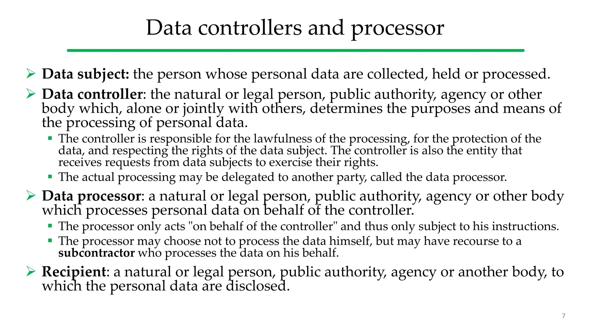 Data controllers and processor
 Data subject: the person whose personal data are collected, held or processed.
 Data controller: the natural or legal person, public authority, agency or other
body which, alone or jointly with others, determines the purposes and means of
the processing of personal data.
 The controller is responsible for the lawfulness of the processing, for the protection of the
data, and respecting the rights of the data subject. The controller is also the entity that
receives requests from data subjects to exercise their rights.
 The actual processing may be delegated to another party, called the data processor.
 Data processor: a natural or legal person, public authority, agency or other body
which processes personal data on behalf of the controller.
 The processor only acts "on behalf of the controller" and thus only subject to his instructions.
 The processor may choose not to process the data himself, but may have recourse to a
subcontractor who processes the data on his behalf.
 Recipient: a natural or legal person, public authority, agency or another body, to
which the personal data are disclosed.
7
 
