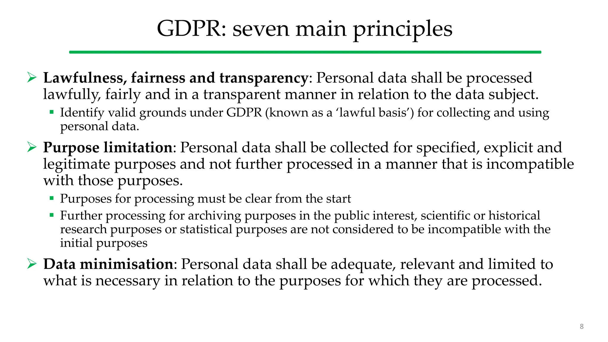 GDPR: seven main principles
 Lawfulness, fairness and transparency: Personal data shall be processed
lawfully, fairly and in a transparent manner in relation to the data subject.
 Identify valid grounds under GDPR (known as a ‘lawful basis’) for collecting and using
personal data.
 Purpose limitation: Personal data shall be collected for specified, explicit and
legitimate purposes and not further processed in a manner that is incompatible
with those purposes.
 Purposes for processing must be clear from the start
 Further processing for archiving purposes in the public interest, scientific or historical
research purposes or statistical purposes are not considered to be incompatible with the
initial purposes
 Data minimisation: Personal data shall be adequate, relevant and limited to
what is necessary in relation to the purposes for which they are processed.
8
 