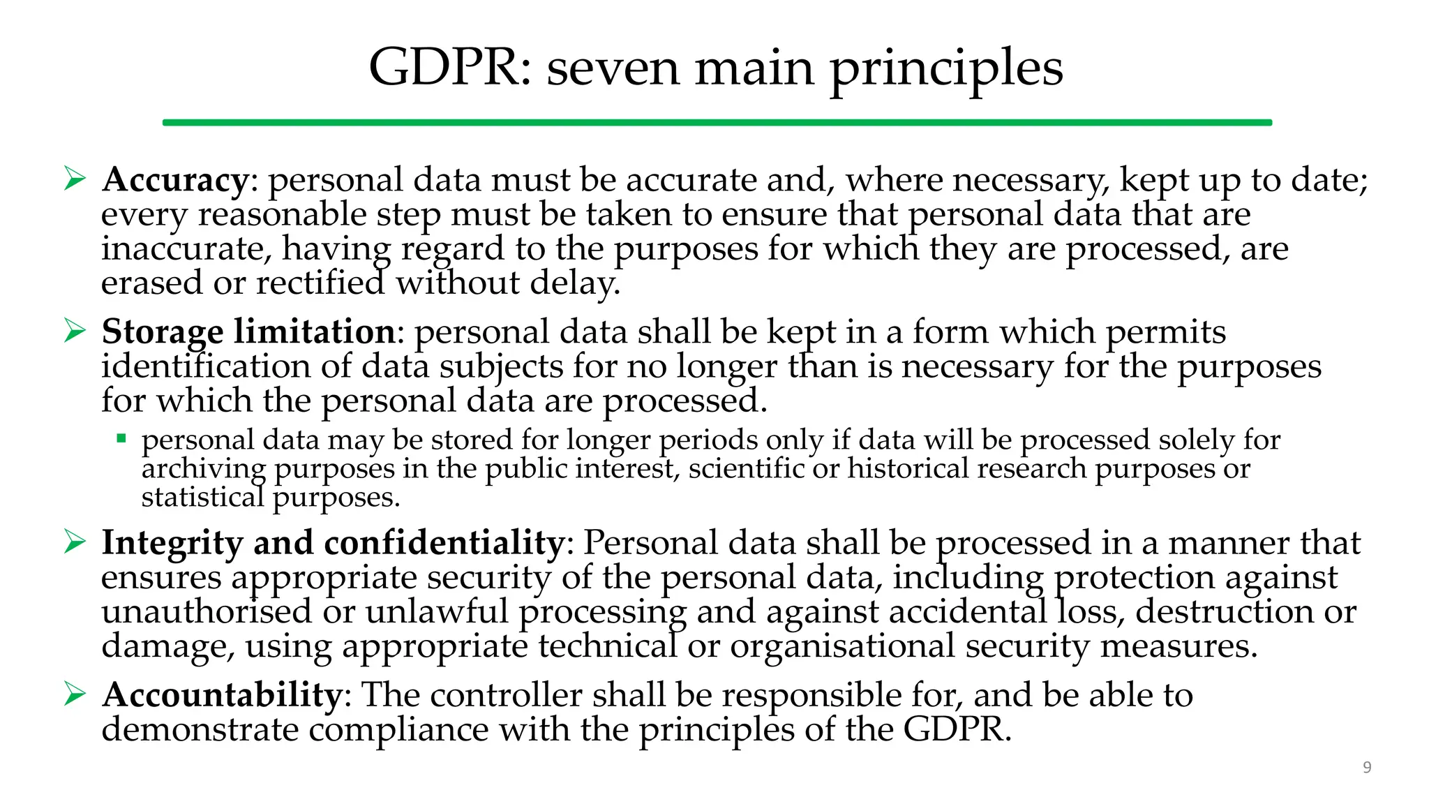 GDPR: seven main principles
 Accuracy: personal data must be accurate and, where necessary, kept up to date;
every reasonable step must be taken to ensure that personal data that are
inaccurate, having regard to the purposes for which they are processed, are
erased or rectified without delay.
 Storage limitation: personal data shall be kept in a form which permits
identification of data subjects for no longer than is necessary for the purposes
for which the personal data are processed.
 personal data may be stored for longer periods only if data will be processed solely for
archiving purposes in the public interest, scientific or historical research purposes or
statistical purposes.
 Integrity and confidentiality: Personal data shall be processed in a manner that
ensures appropriate security of the personal data, including protection against
unauthorised or unlawful processing and against accidental loss, destruction or
damage, using appropriate technical or organisational security measures.
 Accountability: The controller shall be responsible for, and be able to
demonstrate compliance with the principles of the GDPR.
9
 