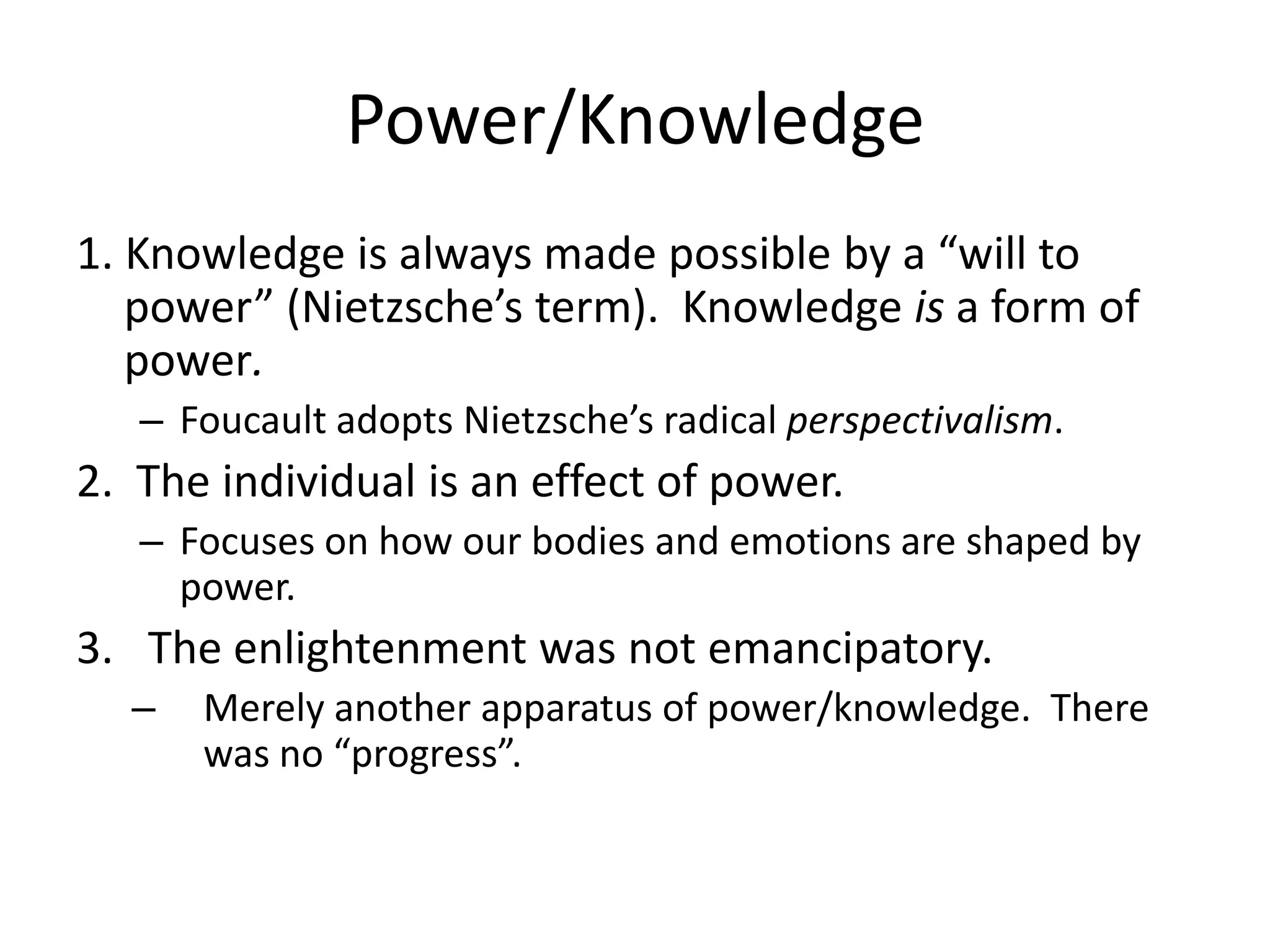 Power/Knowledge1. Knowledge is always made possible by a “will to power” (Nietzsche’s term).  Knowledge is a form of power.  Foucault adopts Nietzsche’s radical perspectivalism.  2.  The individual is an effect of power.Focuses on how our bodies and emotions are shaped by power.  The enlightenment was not emancipatory.Merely another apparatus of power/knowledge.  There was no “progress”.  