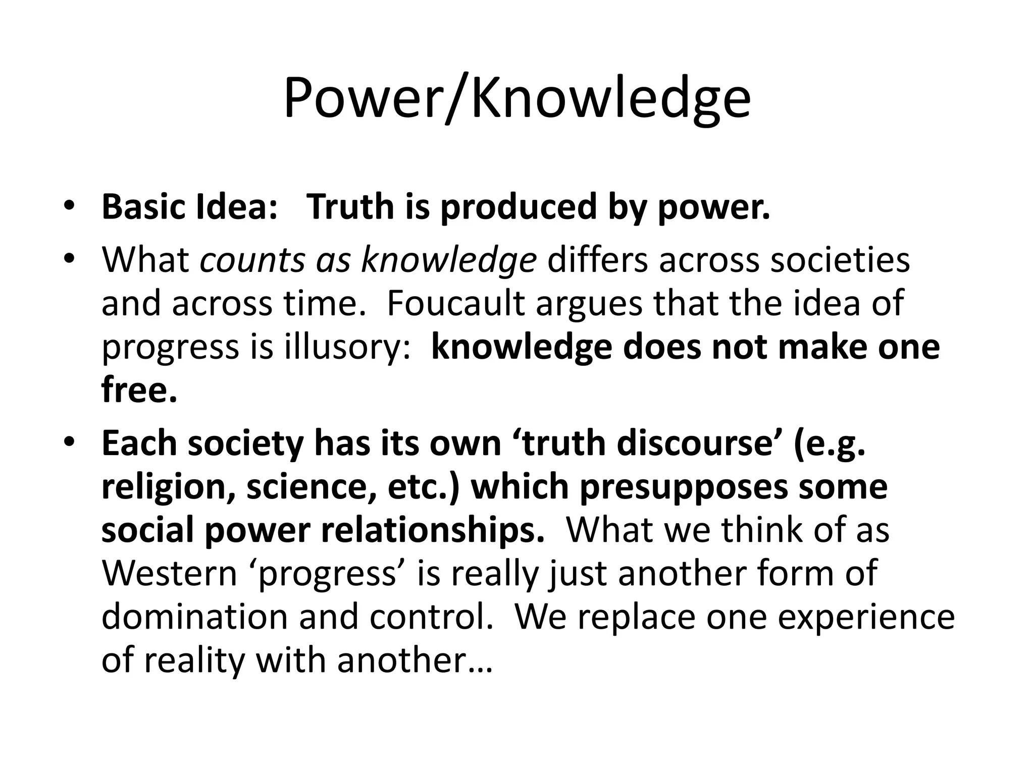 Power/KnowledgeBasic Idea: Truth is produced by power.What counts as knowledge differs across societies and across time.  Foucault argues that the idea of progress is illusory:  knowledge does not make one free.   Each society has its own ‘truth discourse’ (e.g. religion, science, etc.) which presupposes some social power relationships.  What we think of as Western ‘progress’ is really just another form of domination and control.  We replace one experience of reality with another…