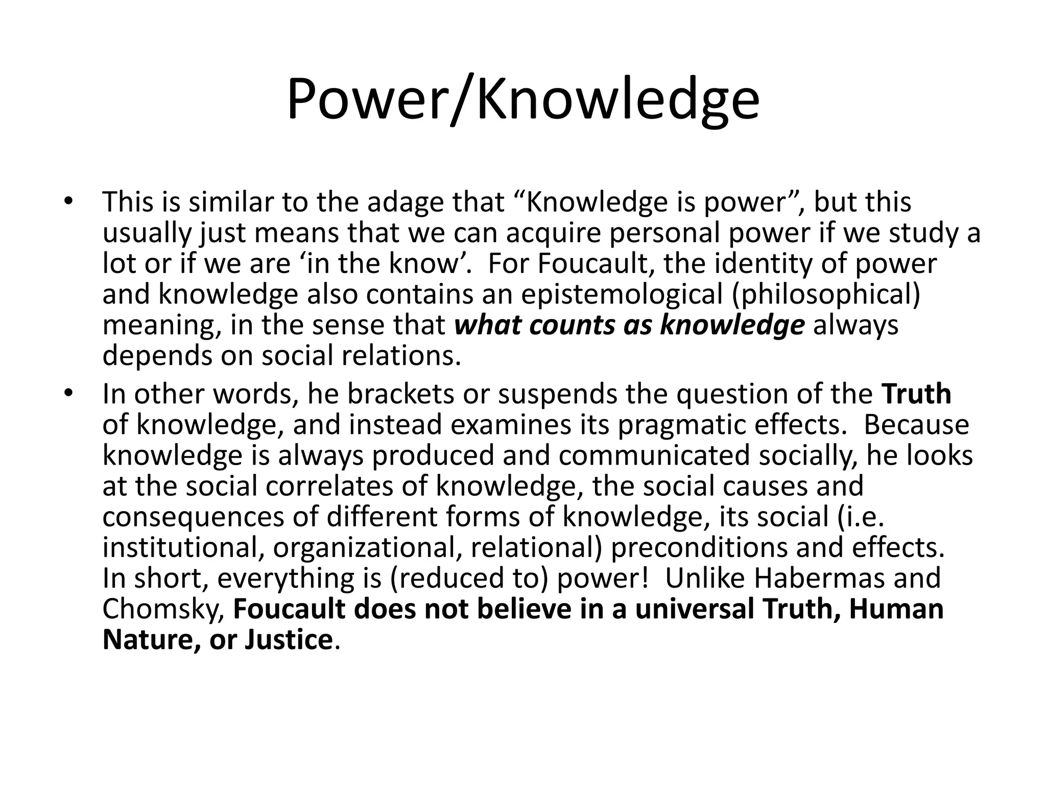 Power/KnowledgeThis is similar to the adage that “Knowledge is power”, but this usually just means that we can acquire personal power if we study a lot or if we are ‘in the know’.  For Foucault, the identity of power and knowledge also contains an epistemological (philosophical) meaning, in the sense that what counts as knowledge always depends on social relations.  In other words, he brackets or suspends the question of the Truth of knowledge, and instead examines its pragmatic effects.  Because knowledge is always produced and communicated socially, he looks at the social correlates of knowledge, the social causes and consequences of different forms of knowledge, its social (i.e. institutional, organizational, relational) preconditions and effects.  In short, everything is (reduced to) power!  Unlike Habermas and Chomsky, Foucault does not believe in a universal Truth, Human Nature, or Justice.