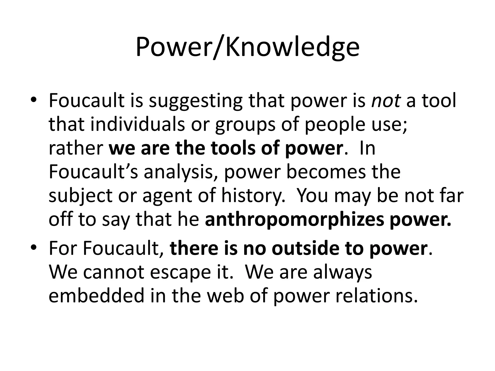Power/KnowledgeFoucault is suggesting that power is not a tool that individuals or groups of people use; rather we are the tools of power.  In Foucault’s analysis, power becomes the subject or agent of history.  You may be not far off to say that he anthropomorphizes power.For Foucault, there is no outside to power.  We cannot escape it.  We are always embedded in the web of power relations.  