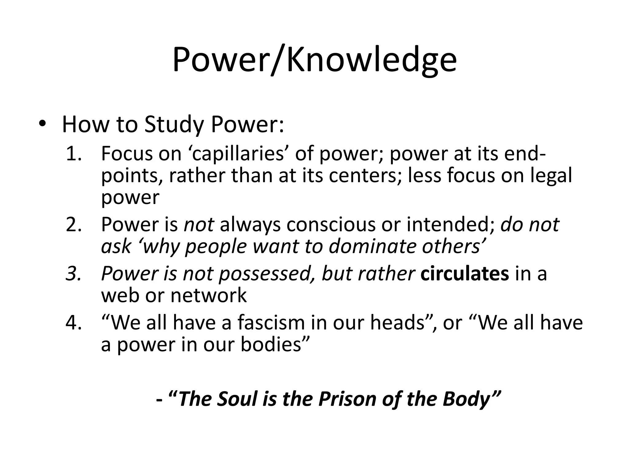 Power/KnowledgeHow to Study Power:Focus on ‘capillaries’ of power; power at its end-points, rather than at its centers; less focus on legal powerPower is not always conscious or intended; do not ask ‘why people want to dominate others’Power is not possessed, but rather circulates in a web or network“We all have a fascism in our heads”, or “We all have a power in our bodies”- “The Soul is the Prison of the Body”