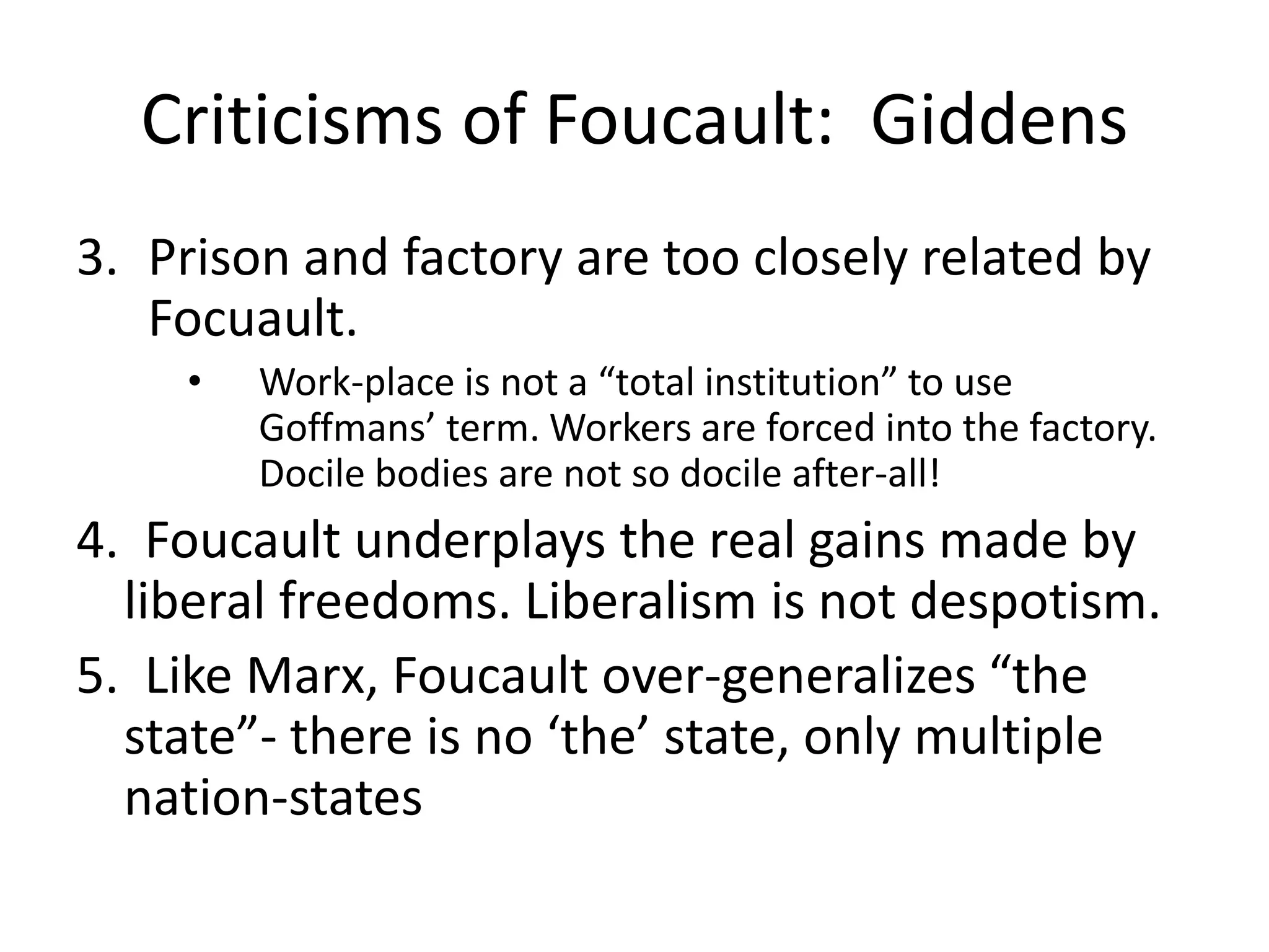 Criticisms of Foucault:  GiddensPrison and factory are too closely related by Focuault. Work-place is not a “total institution” to use Goffmans’ term. Workers are forced into the factory. Docile bodies are not so docile after-all!4.  Foucault underplays the real gains made by liberal freedoms. Liberalism is not despotism. 5.  Like Marx, Foucault over-generalizes “the state”- there is no ‘the’ state, only multiple nation-states