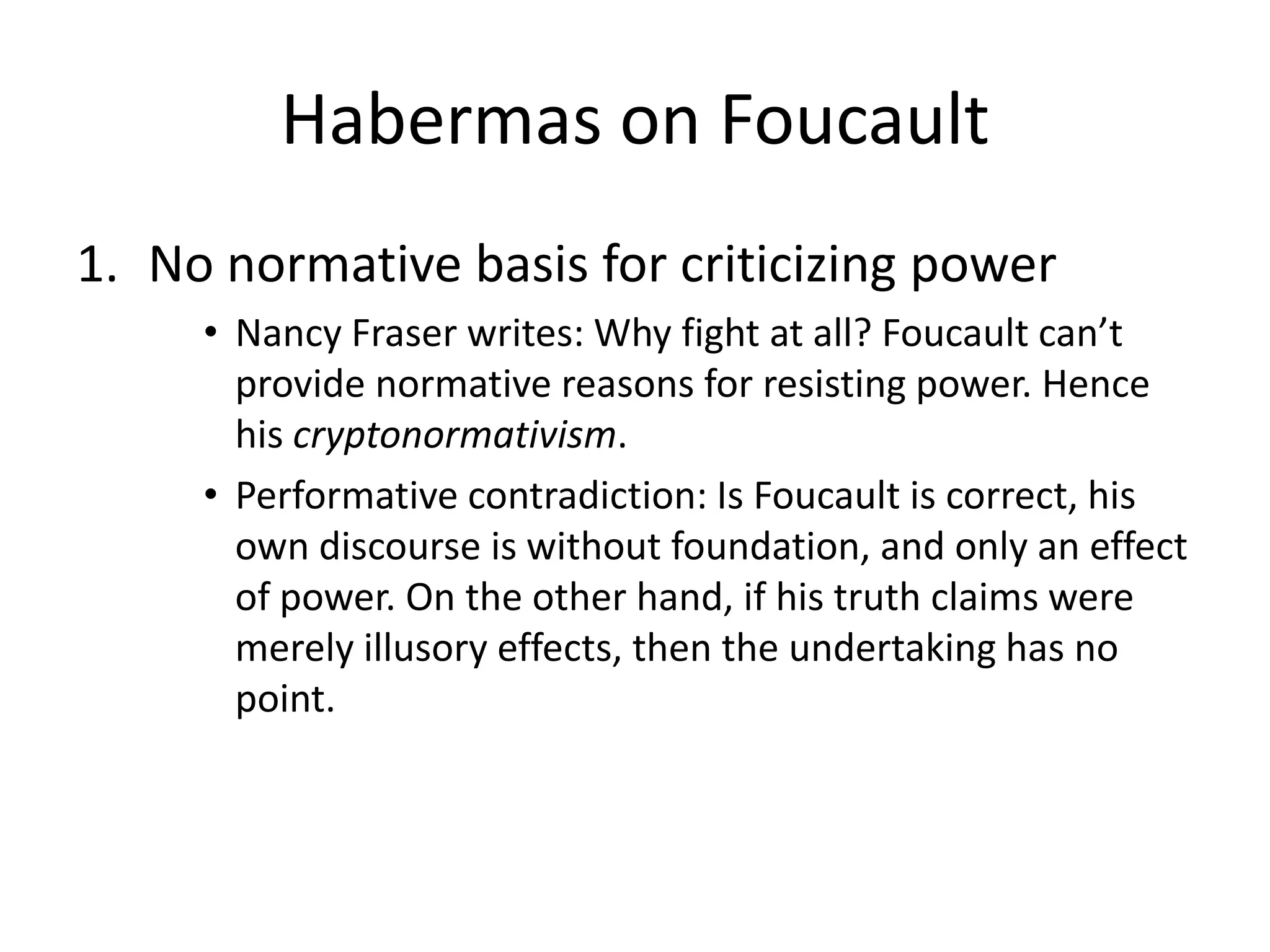 Habermas on FoucaultNo normative basis for criticizing powerNancy Fraser writes: Why fight at all? Foucault can’t provide normative reasons for resisting power. Hence his cryptonormativism. Performative contradiction: Is Foucault is correct, his own discourse is without foundation, and only an effect of power. On the other hand, if his truth claims were merely illusory effects, then the undertaking has no point. 