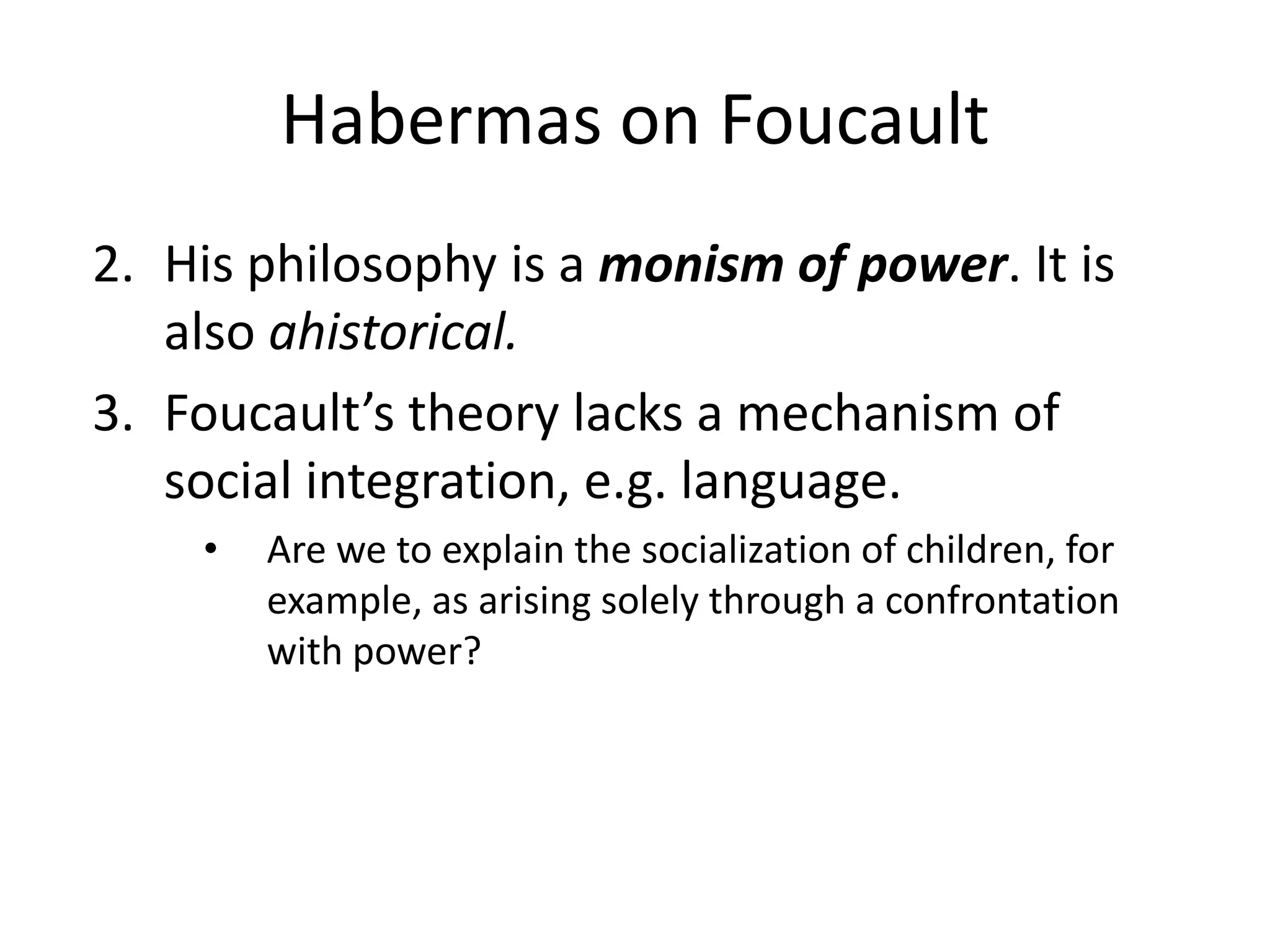 Habermas on FoucaultHis philosophy is a monism of power. It is also ahistorical.Foucault’s theory lacks a mechanism of social integration, e.g. language. Are we to explain the socialization of children, for example, as arising solely through a confrontation with power?