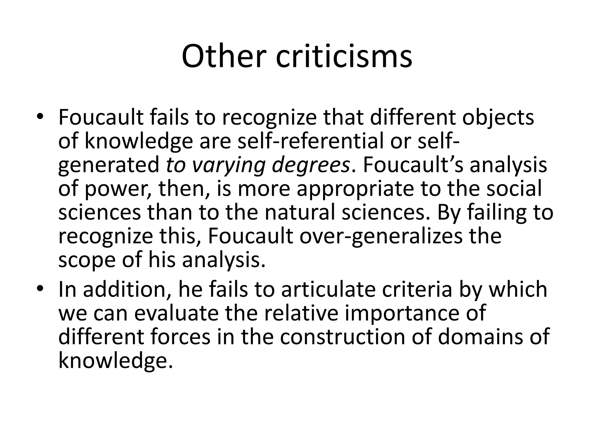 Other criticismsFoucault fails to recognize that different objects of knowledge are self-referential or self-generated to varying degrees. Foucault’s analysis of power, then, is more appropriate to the social sciences than to the natural sciences. By failing to recognize this, Foucault over-generalizes the scope of his analysis. In addition, he fails to articulate criteria by which we can evaluate the relative importance of different forces in the construction of domains of knowledge.