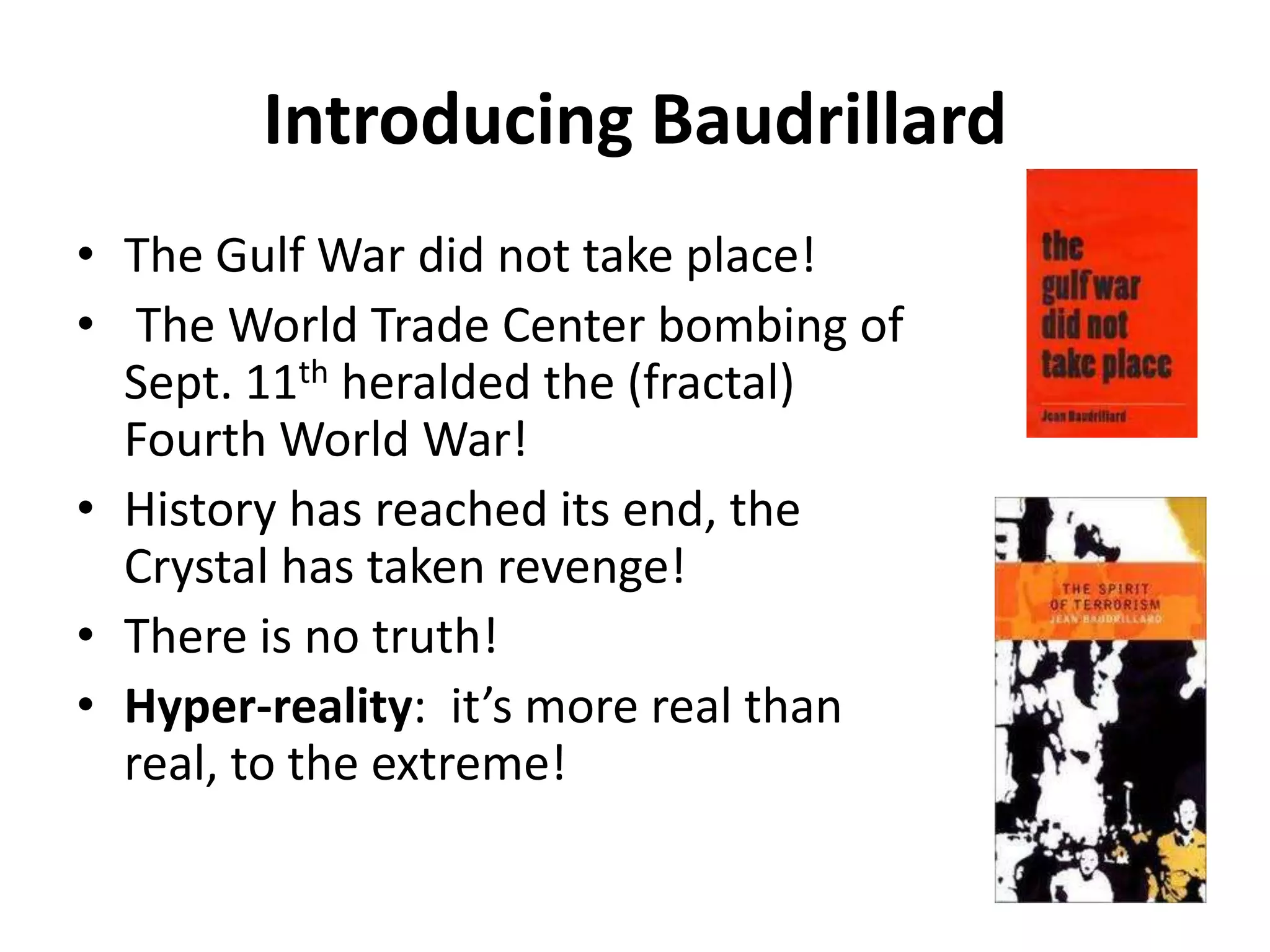 Introducing BaudrillardThe Gulf War did not take place!The World Trade Center bombing of Sept. 11th heralded the (fractal) Fourth World War!  History has reached its end, the Crystal has taken revenge!  There is no truth!  Hyper-reality:  it’s more real than real, to the extreme! 