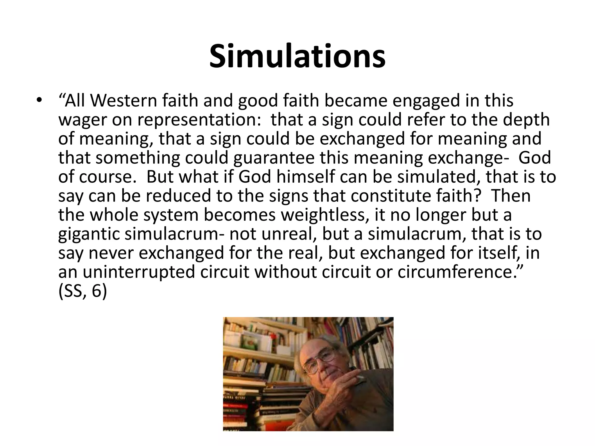 Simulations“All Western faith and good faith became engaged in this wager on representation:  that a sign could refer to the depth of meaning, that a sign could be exchanged for meaning and that something could guarantee this meaning exchange-  God of course.  But what if God himself can be simulated, that is to say can be reduced to the signs that constitute faith?  Then the whole system becomes weightless, it no longer but a gigantic simulacrum- not unreal, but a simulacrum, that is to say never exchanged for the real, but exchanged for itself, in an uninterrupted circuit without circuit or circumference.”  (SS, 6)