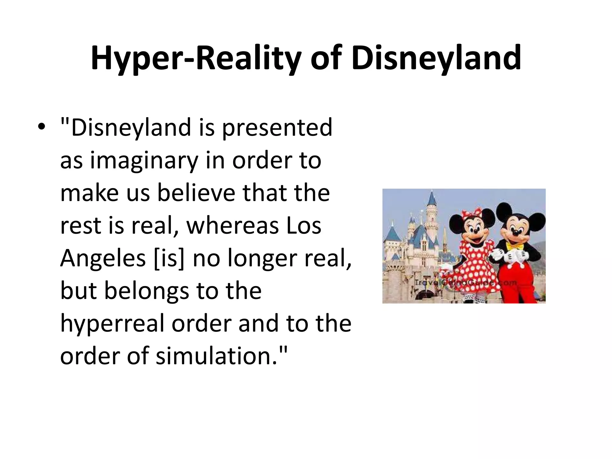 Hyper-Reality of Disneyland"Disneyland is presented as imaginary in order to make us believe that the rest is real, whereas Los Angeles [is] no longer real, but belongs to the hyperreal order and to the order of simulation."  