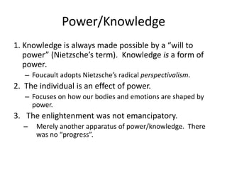 Power/Knowledge1. Knowledge is always made possible by a “will to power” (Nietzsche’s term).  Knowledge is a form of power.  Foucault adopts Nietzsche’s radical perspectivalism.  2.  The individual is an effect of power.Focuses on how our bodies and emotions are shaped by power.  The enlightenment was not emancipatory.Merely another apparatus of power/knowledge.  There was no “progress”.  