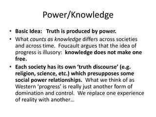 Power/KnowledgeBasic Idea: Truth is produced by power.What counts as knowledge differs across societies and across time.  Foucault argues that the idea of progress is illusory:  knowledge does not make one free.   Each society has its own ‘truth discourse’ (e.g. religion, science, etc.) which presupposes some social power relationships.  What we think of as Western ‘progress’ is really just another form of domination and control.  We replace one experience of reality with another…