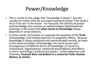 Power/KnowledgeThis is similar to the adage that “Knowledge is power”, but this usually just means that we can acquire personal power if we study a lot or if we are ‘in the know’.  For Foucault, the identity of power and knowledge also contains an epistemological (philosophical) meaning, in the sense that what counts as knowledge always depends on social relations.  In other words, he brackets or suspends the question of the Truth of knowledge, and instead examines its pragmatic effects.  Because knowledge is always produced and communicated socially, he looks at the social correlates of knowledge, the social causes and consequences of different forms of knowledge, its social (i.e. institutional, organizational, relational) preconditions and effects.  In short, everything is (reduced to) power!  Unlike Habermas and Chomsky, Foucault does not believe in a universal Truth, Human Nature, or Justice.