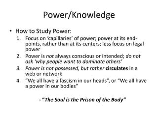 Power/KnowledgeHow to Study Power:Focus on ‘capillaries’ of power; power at its end-points, rather than at its centers; less focus on legal powerPower is not always conscious or intended; do not ask ‘why people want to dominate others’Power is not possessed, but rather circulates in a web or network“We all have a fascism in our heads”, or “We all have a power in our bodies”- “The Soul is the Prison of the Body”