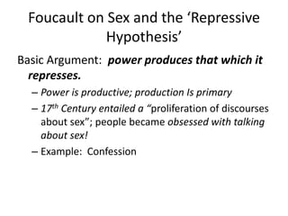 Foucault on Sex and the ‘Repressive Hypothesis’Basic Argument:  power produces that which it represses.Power is productive; production Is primary17th Century entailed a “proliferation of discourses about sex”; people became obsessed with talking about sex!Example:  Confession