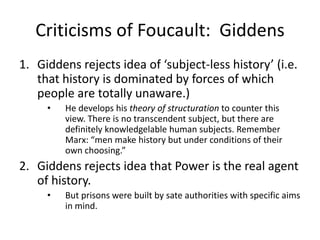 Criticisms of Foucault:  GiddensGiddens rejects idea of ‘subject-less history’ (i.e. that history is dominated by forces of which people are totally unaware.) He develops his theory of structuration to counter this view. There is no transcendent subject, but there are definitely knowledgelable human subjects. Remember Marx: “men make history but under conditions of their own choosing.”Giddens rejects idea that Power is the real agent of history.  But prisons were built by sate authorities with specific aims in mind.