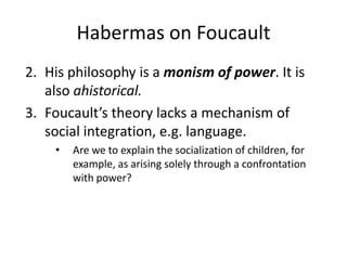 Habermas on FoucaultHis philosophy is a monism of power. It is also ahistorical.Foucault’s theory lacks a mechanism of social integration, e.g. language. Are we to explain the socialization of children, for example, as arising solely through a confrontation with power?