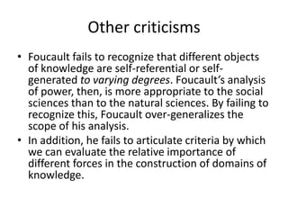 Other criticismsFoucault fails to recognize that different objects of knowledge are self-referential or self-generated to varying degrees. Foucault’s analysis of power, then, is more appropriate to the social sciences than to the natural sciences. By failing to recognize this, Foucault over-generalizes the scope of his analysis. In addition, he fails to articulate criteria by which we can evaluate the relative importance of different forces in the construction of domains of knowledge.