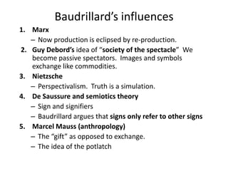 Baudrillard’s influencesMarx Now production is eclipsed by re-production.  Guy Debord’sidea of “society of the spectacle”  We become passive spectators.  Images and symbols exchange like commodities.NietzschePerspectivalism.  Truth is a simulation.  De Saussure and semiotics theorySign and signifiersBaudrillard argues that signs only refer to other signsMarcel Mauss (anthropology) The “gift” as opposed to exchange.  The idea of the potlatch
