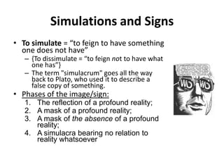 Simulations and SignsTo simulate = “to feign to have something one does not have”{To dissimulate = “to feign not to have what one has”}The term "simulacrum" goes all the way back to Plato, who used it to describe a false copy of something.Phases of the image/sign:The reflection of a profound reality;A mask of a profound reality;A mask of the absence of a profound reality;A simulacra bearing no relation to reality whatsoever
