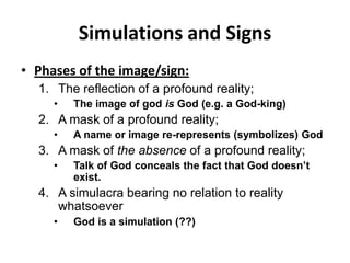 Simulations and SignsPhases of the image/sign:The reflection of a profound reality;The image of god is God (e.g. a God-king)A mask of a profound reality;A name or image re-represents (symbolizes) GodA mask of the absence of a profound reality;Talk of God conceals the fact that God doesn’t exist.A simulacra bearing no relation to reality whatsoeverGod is a simulation (??)