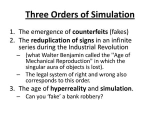 Three Orders of SimulationThe emergence of counterfeits (fakes) The reduplication of signs in an infinite series during the Industrial Revolution (what Walter Benjamin called the ''Age of Mechanical Reproduction" in which the singular aura of objects is lost).The legal system of right and wrong also corresponds to this order.  The age of hyperreality and simulation.Can you ‘fake’ a bank robbery?