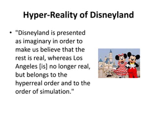 Hyper-Reality of Disneyland"Disneyland is presented as imaginary in order to make us believe that the rest is real, whereas Los Angeles [is] no longer real, but belongs to the hyperreal order and to the order of simulation."  