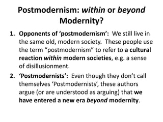 Postmodernism: within or beyond Modernity?Opponents of ‘postmodernism’:  We still live in the same old, modern society.  These people use the term “postmodernism” to refer to a cultural reaction within modern societies, e.g. a sense of disillusionment.  ‘Postmodernists’:  Even though they don’t call themselves ‘Postmodernists’, these authors argue (or are understood as arguing) that we have entered a new erabeyond modernity.  