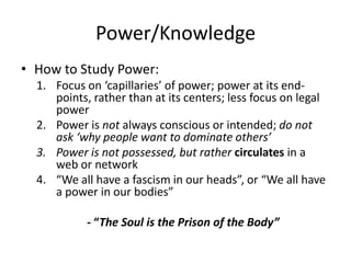Power/Knowledge,[object Object],How to Study Power:,[object Object],Focus on ‘capillaries’ of power; power at its end-points, rather than at its centers; less focus on legal power,[object Object],Power is not always conscious or intended; do not ask ‘why people want to dominate others’,[object Object],Power is not possessed, but rather circulates in a web or network,[object Object],“We all have a fascism in our heads”, or “We all have a power in our bodies”,[object Object],- “The Soul is the Prison of the Body”,[object Object]