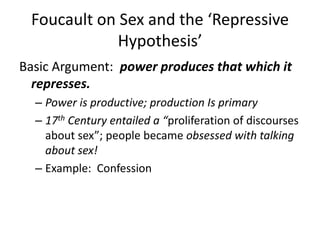 Foucault on Sex and the ‘Repressive Hypothesis’,[object Object],Basic Argument:  power produces that which it represses.,[object Object],Power is productive; production Is primary,[object Object],17th Century entailed a “proliferation of discourses about sex”; people became obsessed with talking about sex!,[object Object],Example:  Confession,[object Object]